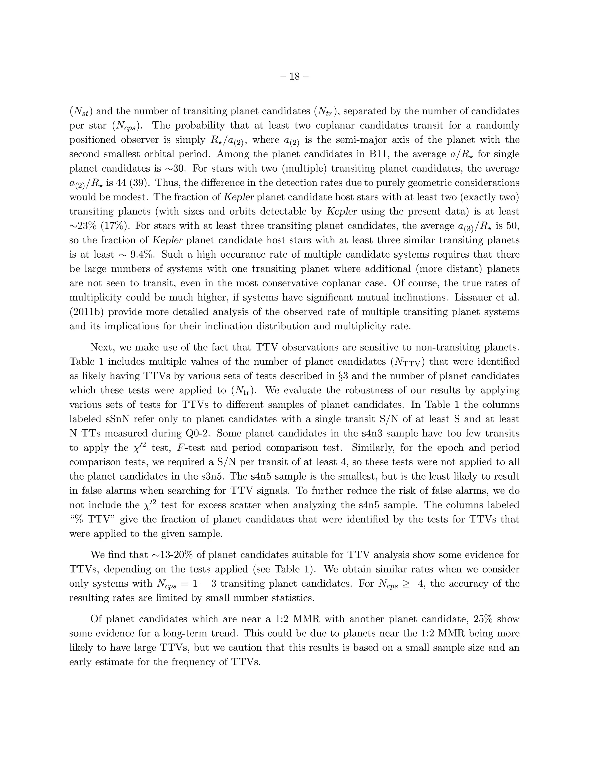 – 18 –


(Nst ) and the number of transiting planet candidates (Ntr ), separated by the number of candidates
per star (Ncps ). The probability that at least two coplanar candidates transit for a randomly
positioned observer is simply R⋆ /a(2) , where a(2) is the semi-major axis of the planet with the
second smallest orbital period. Among the planet candidates in B11, the average a/R⋆ for single
planet candidates is ∼30. For stars with two (multiple) transiting planet candidates, the average
a(2) /R⋆ is 44 (39). Thus, the diﬀerence in the detection rates due to purely geometric considerations
would be modest. The fraction of Kepler planet candidate host stars with at least two (exactly two)
transiting planets (with sizes and orbits detectable by Kepler using the present data) is at least
∼23% (17%). For stars with at least three transiting planet candidates, the average a(3) /R⋆ is 50,
so the fraction of Kepler planet candidate host stars with at least three similar transiting planets
is at least ∼ 9.4%. Such a high occurance rate of multiple candidate systems requires that there
be large numbers of systems with one transiting planet where additional (more distant) planets
are not seen to transit, even in the most conservative coplanar case. Of course, the true rates of
multiplicity could be much higher, if systems have signiﬁcant mutual inclinations. Lissauer et al.
(2011b) provide more detailed analysis of the observed rate of multiple transiting planet systems
and its implications for their inclination distribution and multiplicity rate.

     Next, we make use of the fact that TTV observations are sensitive to non-transiting planets.
Table 1 includes multiple values of the number of planet candidates (NTTV ) that were identiﬁed
as likely having TTVs by various sets of tests described in §3 and the number of planet candidates
which these tests were applied to (Ntr ). We evaluate the robustness of our results by applying
various sets of tests for TTVs to diﬀerent samples of planet candidates. In Table 1 the columns
labeled sSnN refer only to planet candidates with a single transit S/N of at least S and at least
N TTs measured during Q0-2. Some planet candidates in the s4n3 sample have too few transits
to apply the χ′2 test, F -test and period comparison test. Similarly, for the epoch and period
comparison tests, we required a S/N per transit of at least 4, so these tests were not applied to all
the planet candidates in the s3n5. The s4n5 sample is the smallest, but is the least likely to result
in false alarms when searching for TTV signals. To further reduce the risk of false alarms, we do
not include the χ′2 test for excess scatter when analyzing the s4n5 sample. The columns labeled
“% TTV” give the fraction of planet candidates that were identiﬁed by the tests for TTVs that
were applied to the given sample.

     We ﬁnd that ∼13-20% of planet candidates suitable for TTV analysis show some evidence for
TTVs, depending on the tests applied (see Table 1). We obtain similar rates when we consider
only systems with Ncps = 1 − 3 transiting planet candidates. For Ncps ≥ 4, the accuracy of the
resulting rates are limited by small number statistics.

     Of planet candidates which are near a 1:2 MMR with another planet candidate, 25% show
some evidence for a long-term trend. This could be due to planets near the 1:2 MMR being more
likely to have large TTVs, but we caution that this results is based on a small sample size and an
early estimate for the frequency of TTVs.
 