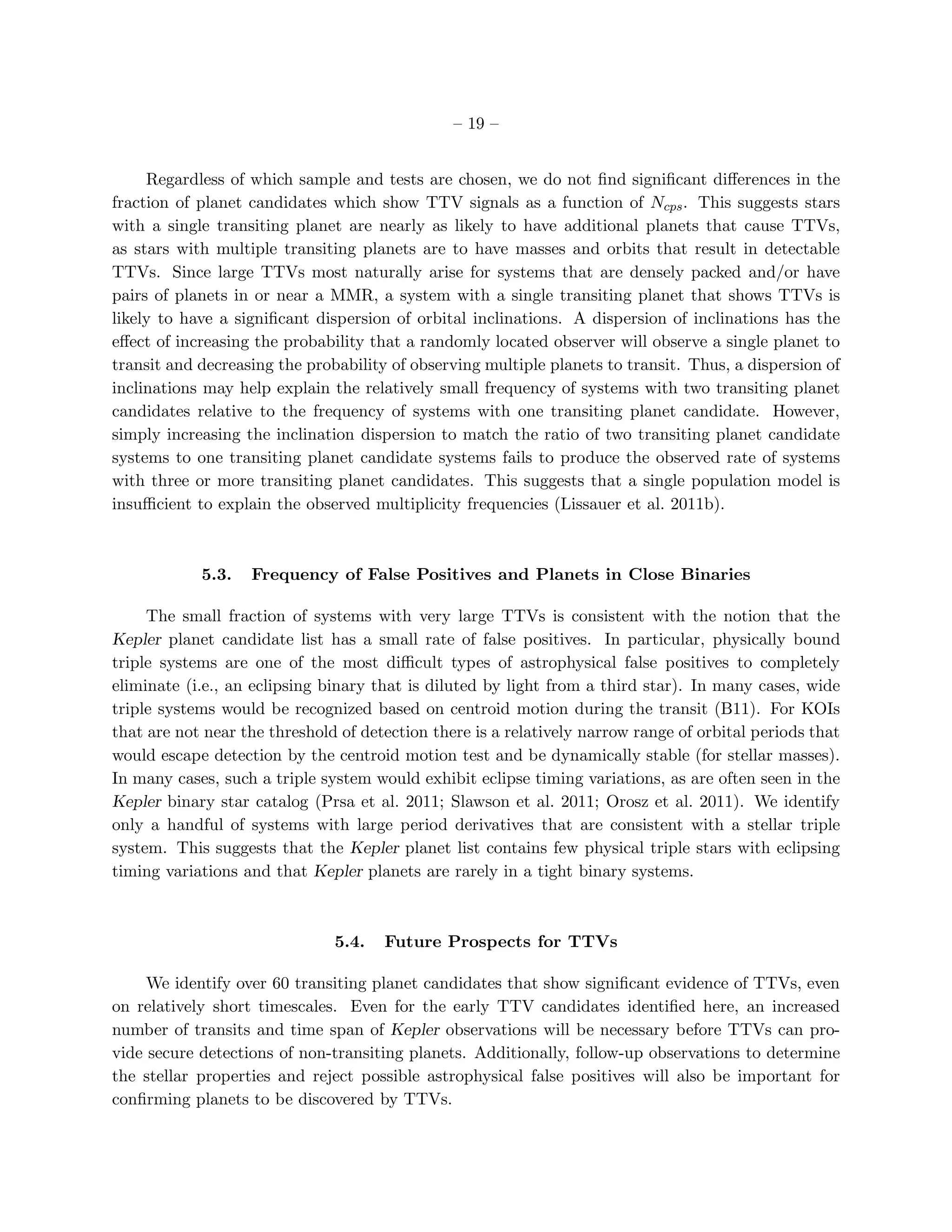 – 19 –


     Regardless of which sample and tests are chosen, we do not ﬁnd signiﬁcant diﬀerences in the
fraction of planet candidates which show TTV signals as a function of Ncps . This suggests stars
with a single transiting planet are nearly as likely to have additional planets that cause TTVs,
as stars with multiple transiting planets are to have masses and orbits that result in detectable
TTVs. Since large TTVs most naturally arise for systems that are densely packed and/or have
pairs of planets in or near a MMR, a system with a single transiting planet that shows TTVs is
likely to have a signiﬁcant dispersion of orbital inclinations. A dispersion of inclinations has the
eﬀect of increasing the probability that a randomly located observer will observe a single planet to
transit and decreasing the probability of observing multiple planets to transit. Thus, a dispersion of
inclinations may help explain the relatively small frequency of systems with two transiting planet
candidates relative to the frequency of systems with one transiting planet candidate. However,
simply increasing the inclination dispersion to match the ratio of two transiting planet candidate
systems to one transiting planet candidate systems fails to produce the observed rate of systems
with three or more transiting planet candidates. This suggests that a single population model is
insuﬃcient to explain the observed multiplicity frequencies (Lissauer et al. 2011b).



            5.3.   Frequency of False Positives and Planets in Close Binaries

     The small fraction of systems with very large TTVs is consistent with the notion that the
Kepler planet candidate list has a small rate of false positives. In particular, physically bound
triple systems are one of the most diﬃcult types of astrophysical false positives to completely
eliminate (i.e., an eclipsing binary that is diluted by light from a third star). In many cases, wide
triple systems would be recognized based on centroid motion during the transit (B11). For KOIs
that are not near the threshold of detection there is a relatively narrow range of orbital periods that
would escape detection by the centroid motion test and be dynamically stable (for stellar masses).
In many cases, such a triple system would exhibit eclipse timing variations, as are often seen in the
Kepler binary star catalog (Prsa et al. 2011; Slawson et al. 2011; Orosz et al. 2011). We identify
only a handful of systems with large period derivatives that are consistent with a stellar triple
system. This suggests that the Kepler planet list contains few physical triple stars with eclipsing
timing variations and that Kepler planets are rarely in a tight binary systems.



                               5.4.   Future Prospects for TTVs

     We identify over 60 transiting planet candidates that show signiﬁcant evidence of TTVs, even
on relatively short timescales. Even for the early TTV candidates identiﬁed here, an increased
number of transits and time span of Kepler observations will be necessary before TTVs can pro-
vide secure detections of non-transiting planets. Additionally, follow-up observations to determine
the stellar properties and reject possible astrophysical false positives will also be important for
conﬁrming planets to be discovered by TTVs.
 