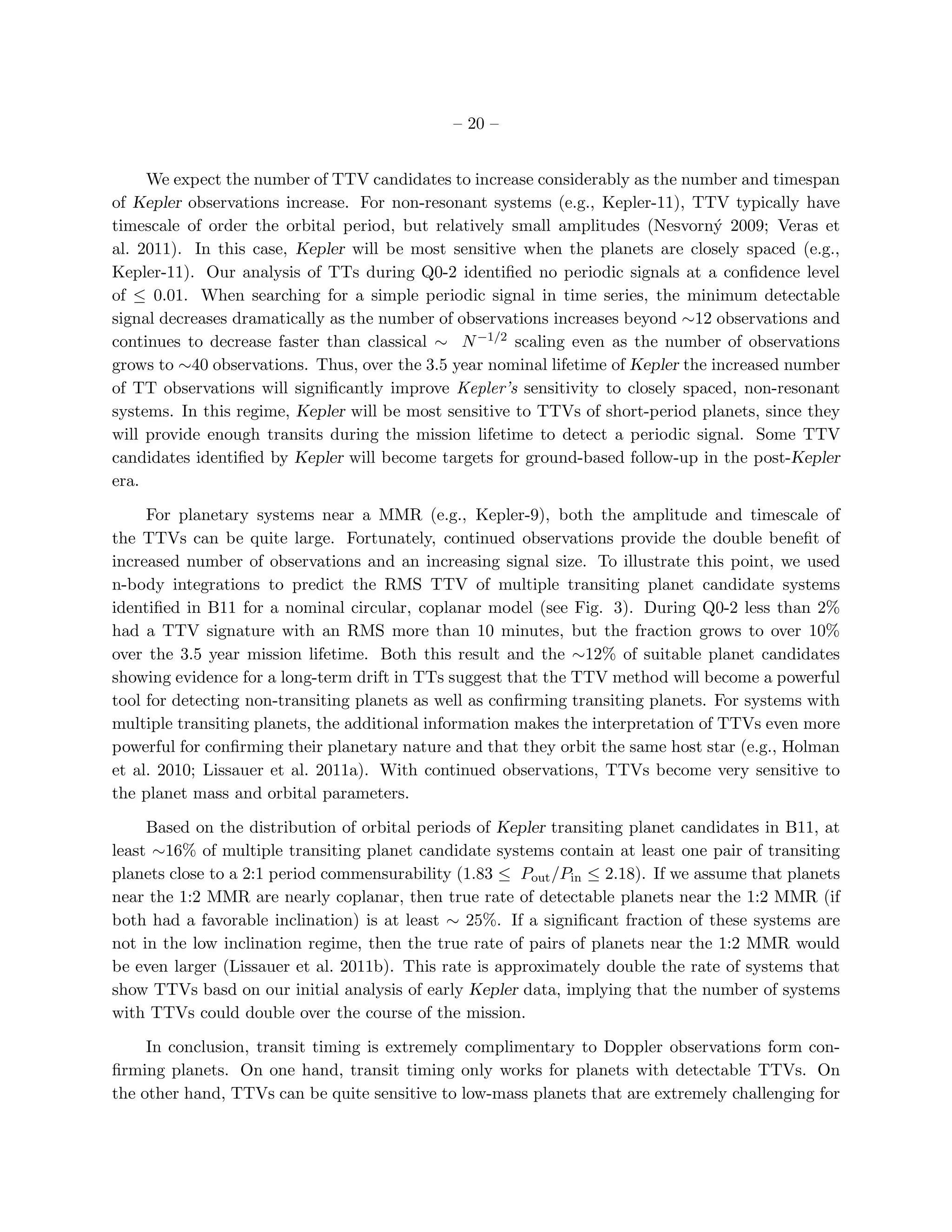 – 20 –


     We expect the number of TTV candidates to increase considerably as the number and timespan
of Kepler observations increase. For non-resonant systems (e.g., Kepler-11), TTV typically have
timescale of order the orbital period, but relatively small amplitudes (Nesvorn´ 2009; Veras et
                                                                                  y
al. 2011). In this case, Kepler will be most sensitive when the planets are closely spaced (e.g.,
Kepler-11). Our analysis of TTs during Q0-2 identiﬁed no periodic signals at a conﬁdence level
of ≤ 0.01. When searching for a simple periodic signal in time series, the minimum detectable
signal decreases dramatically as the number of observations increases beyond ∼12 observations and
continues to decrease faster than classical ∼ N −1/2 scaling even as the number of observations
grows to ∼40 observations. Thus, over the 3.5 year nominal lifetime of Kepler the increased number
of TT observations will signiﬁcantly improve Kepler’s sensitivity to closely spaced, non-resonant
systems. In this regime, Kepler will be most sensitive to TTVs of short-period planets, since they
will provide enough transits during the mission lifetime to detect a periodic signal. Some TTV
candidates identiﬁed by Kepler will become targets for ground-based follow-up in the post-Kepler
era.

     For planetary systems near a MMR (e.g., Kepler-9), both the amplitude and timescale of
the TTVs can be quite large. Fortunately, continued observations provide the double beneﬁt of
increased number of observations and an increasing signal size. To illustrate this point, we used
n-body integrations to predict the RMS TTV of multiple transiting planet candidate systems
identiﬁed in B11 for a nominal circular, coplanar model (see Fig. 3). During Q0-2 less than 2%
had a TTV signature with an RMS more than 10 minutes, but the fraction grows to over 10%
over the 3.5 year mission lifetime. Both this result and the ∼12% of suitable planet candidates
showing evidence for a long-term drift in TTs suggest that the TTV method will become a powerful
tool for detecting non-transiting planets as well as conﬁrming transiting planets. For systems with
multiple transiting planets, the additional information makes the interpretation of TTVs even more
powerful for conﬁrming their planetary nature and that they orbit the same host star (e.g., Holman
et al. 2010; Lissauer et al. 2011a). With continued observations, TTVs become very sensitive to
the planet mass and orbital parameters.

     Based on the distribution of orbital periods of Kepler transiting planet candidates in B11, at
least ∼16% of multiple transiting planet candidate systems contain at least one pair of transiting
planets close to a 2:1 period commensurability (1.83 ≤ Pout /Pin ≤ 2.18). If we assume that planets
near the 1:2 MMR are nearly coplanar, then true rate of detectable planets near the 1:2 MMR (if
both had a favorable inclination) is at least ∼ 25%. If a signiﬁcant fraction of these systems are
not in the low inclination regime, then the true rate of pairs of planets near the 1:2 MMR would
be even larger (Lissauer et al. 2011b). This rate is approximately double the rate of systems that
show TTVs basd on our initial analysis of early Kepler data, implying that the number of systems
with TTVs could double over the course of the mission.

     In conclusion, transit timing is extremely complimentary to Doppler observations form con-
ﬁrming planets. On one hand, transit timing only works for planets with detectable TTVs. On
the other hand, TTVs can be quite sensitive to low-mass planets that are extremely challenging for
 