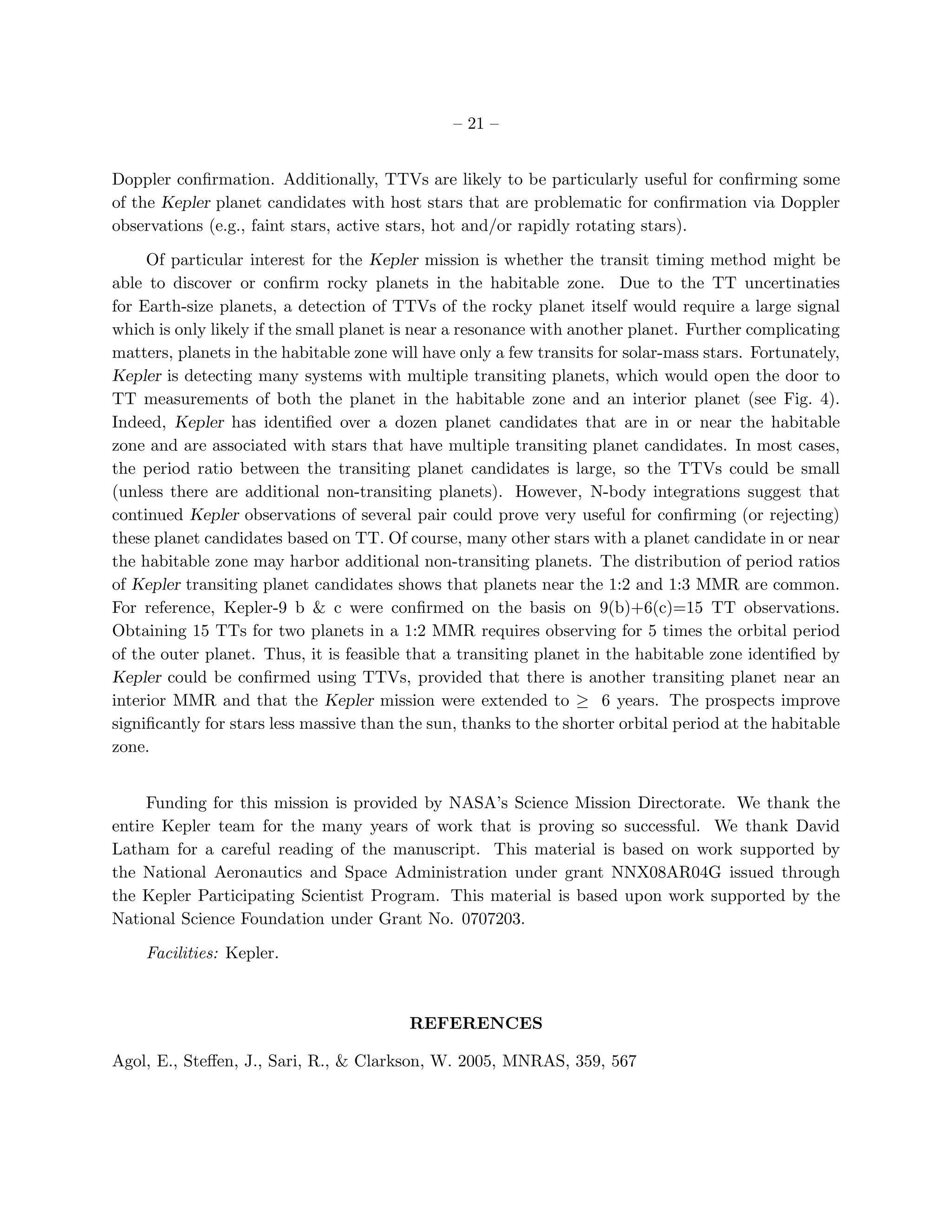 – 21 –


Doppler conﬁrmation. Additionally, TTVs are likely to be particularly useful for conﬁrming some
of the Kepler planet candidates with host stars that are problematic for conﬁrmation via Doppler
observations (e.g., faint stars, active stars, hot and/or rapidly rotating stars).

     Of particular interest for the Kepler mission is whether the transit timing method might be
able to discover or conﬁrm rocky planets in the habitable zone. Due to the TT uncertinaties
for Earth-size planets, a detection of TTVs of the rocky planet itself would require a large signal
which is only likely if the small planet is near a resonance with another planet. Further complicating
matters, planets in the habitable zone will have only a few transits for solar-mass stars. Fortunately,
Kepler is detecting many systems with multiple transiting planets, which would open the door to
TT measurements of both the planet in the habitable zone and an interior planet (see Fig. 4).
Indeed, Kepler has identiﬁed over a dozen planet candidates that are in or near the habitable
zone and are associated with stars that have multiple transiting planet candidates. In most cases,
the period ratio between the transiting planet candidates is large, so the TTVs could be small
(unless there are additional non-transiting planets). However, N-body integrations suggest that
continued Kepler observations of several pair could prove very useful for conﬁrming (or rejecting)
these planet candidates based on TT. Of course, many other stars with a planet candidate in or near
the habitable zone may harbor additional non-transiting planets. The distribution of period ratios
of Kepler transiting planet candidates shows that planets near the 1:2 and 1:3 MMR are common.
For reference, Kepler-9 b & c were conﬁrmed on the basis on 9(b)+6(c)=15 TT observations.
Obtaining 15 TTs for two planets in a 1:2 MMR requires observing for 5 times the orbital period
of the outer planet. Thus, it is feasible that a transiting planet in the habitable zone identiﬁed by
Kepler could be conﬁrmed using TTVs, provided that there is another transiting planet near an
interior MMR and that the Kepler mission were extended to ≥ 6 years. The prospects improve
signiﬁcantly for stars less massive than the sun, thanks to the shorter orbital period at the habitable
zone.


     Funding for this mission is provided by NASA’s Science Mission Directorate. We thank the
entire Kepler team for the many years of work that is proving so successful. We thank David
Latham for a careful reading of the manuscript. This material is based on work supported by
the National Aeronautics and Space Administration under grant NNX08AR04G issued through
the Kepler Participating Scientist Program. This material is based upon work supported by the
National Science Foundation under Grant No. 0707203.

    Facilities: Kepler.



                                          REFERENCES

Agol, E., Steﬀen, J., Sari, R., & Clarkson, W. 2005, MNRAS, 359, 567
 
