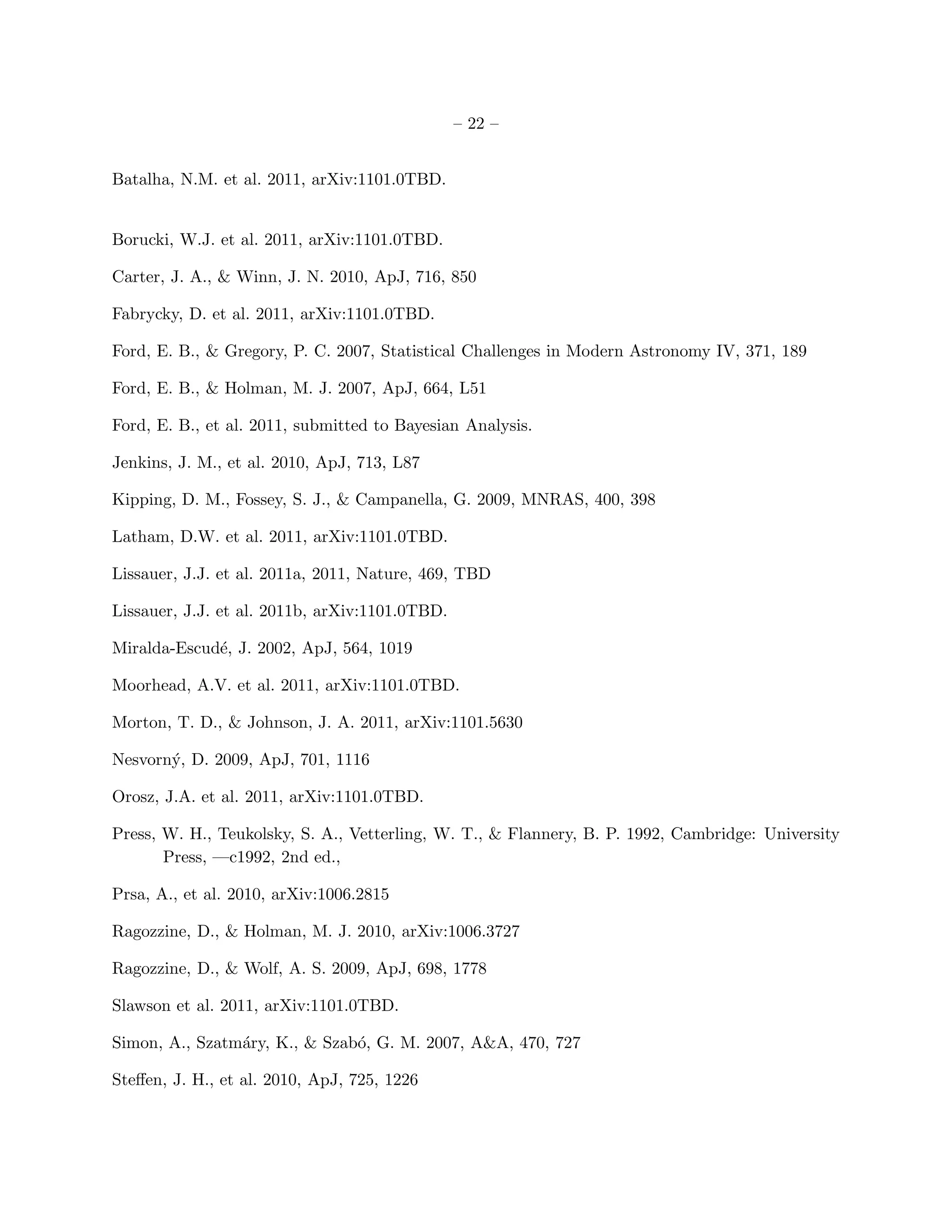 – 22 –


Batalha, N.M. et al. 2011, arXiv:1101.0TBD.


Borucki, W.J. et al. 2011, arXiv:1101.0TBD.

Carter, J. A., & Winn, J. N. 2010, ApJ, 716, 850

Fabrycky, D. et al. 2011, arXiv:1101.0TBD.

Ford, E. B., & Gregory, P. C. 2007, Statistical Challenges in Modern Astronomy IV, 371, 189

Ford, E. B., & Holman, M. J. 2007, ApJ, 664, L51

Ford, E. B., et al. 2011, submitted to Bayesian Analysis.

Jenkins, J. M., et al. 2010, ApJ, 713, L87

Kipping, D. M., Fossey, S. J., & Campanella, G. 2009, MNRAS, 400, 398

Latham, D.W. et al. 2011, arXiv:1101.0TBD.

Lissauer, J.J. et al. 2011a, 2011, Nature, 469, TBD

Lissauer, J.J. et al. 2011b, arXiv:1101.0TBD.

Miralda-Escud´, J. 2002, ApJ, 564, 1019
             e

Moorhead, A.V. et al. 2011, arXiv:1101.0TBD.

Morton, T. D., & Johnson, J. A. 2011, arXiv:1101.5630

Nesvorn´, D. 2009, ApJ, 701, 1116
       y

Orosz, J.A. et al. 2011, arXiv:1101.0TBD.

Press, W. H., Teukolsky, S. A., Vetterling, W. T., & Flannery, B. P. 1992, Cambridge: University
       Press, —c1992, 2nd ed.,

Prsa, A., et al. 2010, arXiv:1006.2815

Ragozzine, D., & Holman, M. J. 2010, arXiv:1006.3727

Ragozzine, D., & Wolf, A. S. 2009, ApJ, 698, 1778

Slawson et al. 2011, arXiv:1101.0TBD.

Simon, A., Szatm´ry, K., & Szab´, G. M. 2007, A&A, 470, 727
                a              o

Steﬀen, J. H., et al. 2010, ApJ, 725, 1226
 