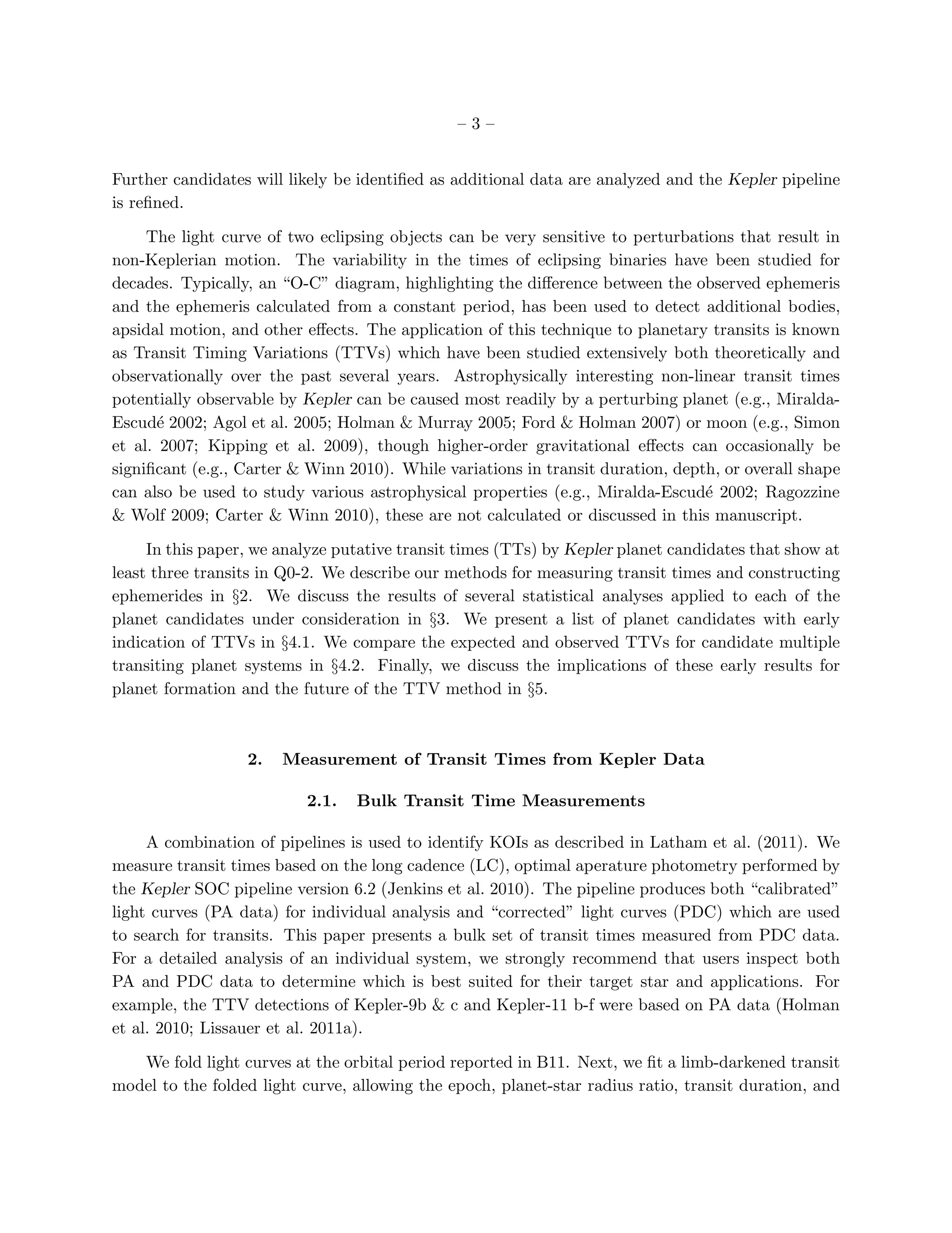 –3–


Further candidates will likely be identiﬁed as additional data are analyzed and the Kepler pipeline
is reﬁned.

     The light curve of two eclipsing objects can be very sensitive to perturbations that result in
non-Keplerian motion. The variability in the times of eclipsing binaries have been studied for
decades. Typically, an “O-C” diagram, highlighting the diﬀerence between the observed ephemeris
and the ephemeris calculated from a constant period, has been used to detect additional bodies,
apsidal motion, and other eﬀects. The application of this technique to planetary transits is known
as Transit Timing Variations (TTVs) which have been studied extensively both theoretically and
observationally over the past several years. Astrophysically interesting non-linear transit times
potentially observable by Kepler can be caused most readily by a perturbing planet (e.g., Miralda-
Escud´ 2002; Agol et al. 2005; Holman & Murray 2005; Ford & Holman 2007) or moon (e.g., Simon
       e
et al. 2007; Kipping et al. 2009), though higher-order gravitational eﬀects can occasionally be
signiﬁcant (e.g., Carter & Winn 2010). While variations in transit duration, depth, or overall shape
can also be used to study various astrophysical properties (e.g., Miralda-Escud´ 2002; Ragozzine
                                                                                 e
& Wolf 2009; Carter & Winn 2010), these are not calculated or discussed in this manuscript.

     In this paper, we analyze putative transit times (TTs) by Kepler planet candidates that show at
least three transits in Q0-2. We describe our methods for measuring transit times and constructing
ephemerides in §2. We discuss the results of several statistical analyses applied to each of the
planet candidates under consideration in §3. We present a list of planet candidates with early
indication of TTVs in §4.1. We compare the expected and observed TTVs for candidate multiple
transiting planet systems in §4.2. Finally, we discuss the implications of these early results for
planet formation and the future of the TTV method in §5.



                  2.   Measurement of Transit Times from Kepler Data

                          2.1.   Bulk Transit Time Measurements

     A combination of pipelines is used to identify KOIs as described in Latham et al. (2011). We
measure transit times based on the long cadence (LC), optimal aperature photometry performed by
the Kepler SOC pipeline version 6.2 (Jenkins et al. 2010). The pipeline produces both “calibrated”
light curves (PA data) for individual analysis and “corrected” light curves (PDC) which are used
to search for transits. This paper presents a bulk set of transit times measured from PDC data.
For a detailed analysis of an individual system, we strongly recommend that users inspect both
PA and PDC data to determine which is best suited for their target star and applications. For
example, the TTV detections of Kepler-9b & c and Kepler-11 b-f were based on PA data (Holman
et al. 2010; Lissauer et al. 2011a).

   We fold light curves at the orbital period reported in B11. Next, we ﬁt a limb-darkened transit
model to the folded light curve, allowing the epoch, planet-star radius ratio, transit duration, and
 