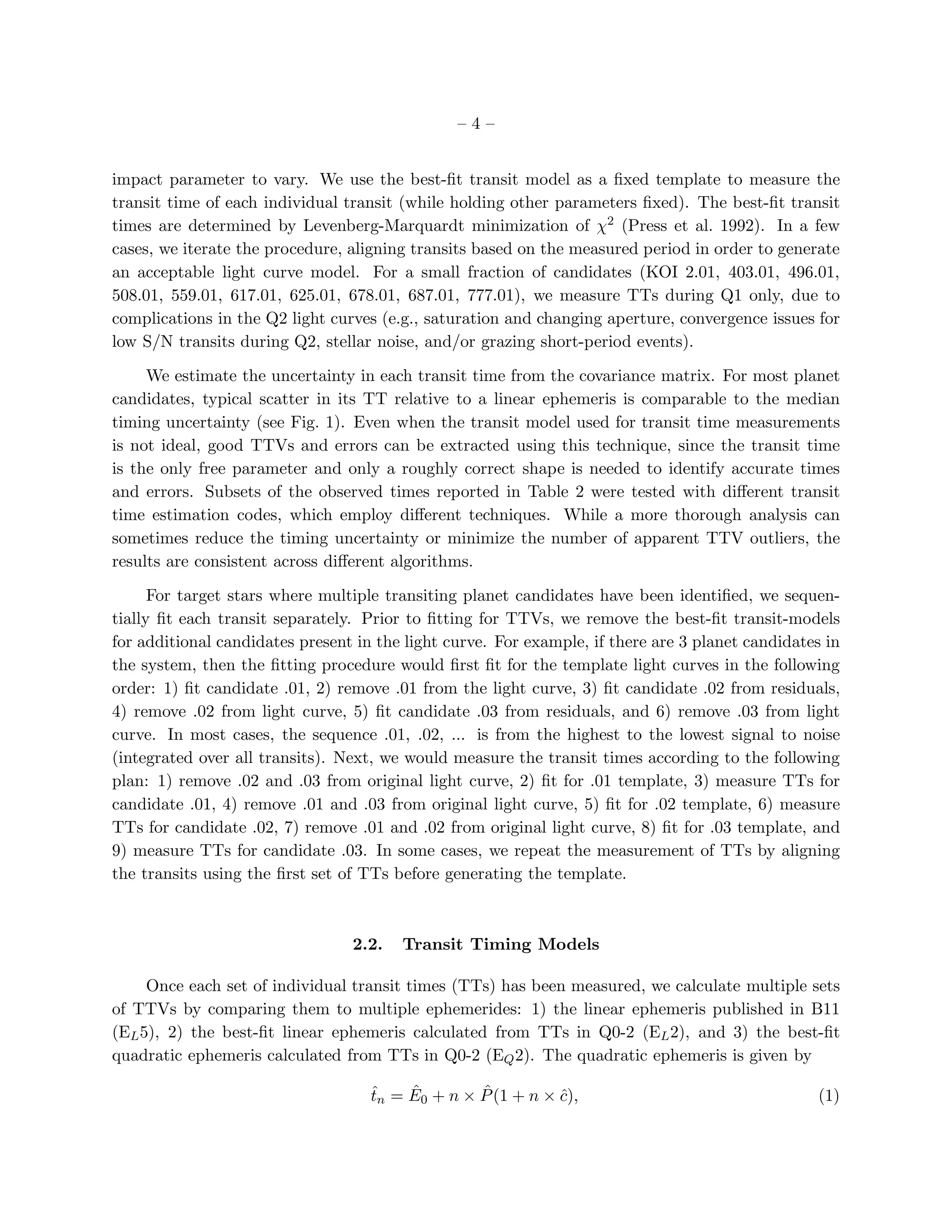 –4–


impact parameter to vary. We use the best-ﬁt transit model as a ﬁxed template to measure the
transit time of each individual transit (while holding other parameters ﬁxed). The best-ﬁt transit
times are determined by Levenberg-Marquardt minimization of χ2 (Press et al. 1992). In a few
cases, we iterate the procedure, aligning transits based on the measured period in order to generate
an acceptable light curve model. For a small fraction of candidates (KOI 2.01, 403.01, 496.01,
508.01, 559.01, 617.01, 625.01, 678.01, 687.01, 777.01), we measure TTs during Q1 only, due to
complications in the Q2 light curves (e.g., saturation and changing aperture, convergence issues for
low S/N transits during Q2, stellar noise, and/or grazing short-period events).

     We estimate the uncertainty in each transit time from the covariance matrix. For most planet
candidates, typical scatter in its TT relative to a linear ephemeris is comparable to the median
timing uncertainty (see Fig. 1). Even when the transit model used for transit time measurements
is not ideal, good TTVs and errors can be extracted using this technique, since the transit time
is the only free parameter and only a roughly correct shape is needed to identify accurate times
and errors. Subsets of the observed times reported in Table 2 were tested with diﬀerent transit
time estimation codes, which employ diﬀerent techniques. While a more thorough analysis can
sometimes reduce the timing uncertainty or minimize the number of apparent TTV outliers, the
results are consistent across diﬀerent algorithms.

      For target stars where multiple transiting planet candidates have been identiﬁed, we sequen-
tially ﬁt each transit separately. Prior to ﬁtting for TTVs, we remove the best-ﬁt transit-models
for additional candidates present in the light curve. For example, if there are 3 planet candidates in
the system, then the ﬁtting procedure would ﬁrst ﬁt for the template light curves in the following
order: 1) ﬁt candidate .01, 2) remove .01 from the light curve, 3) ﬁt candidate .02 from residuals,
4) remove .02 from light curve, 5) ﬁt candidate .03 from residuals, and 6) remove .03 from light
curve. In most cases, the sequence .01, .02, ... is from the highest to the lowest signal to noise
(integrated over all transits). Next, we would measure the transit times according to the following
plan: 1) remove .02 and .03 from original light curve, 2) ﬁt for .01 template, 3) measure TTs for
candidate .01, 4) remove .01 and .03 from original light curve, 5) ﬁt for .02 template, 6) measure
TTs for candidate .02, 7) remove .01 and .02 from original light curve, 8) ﬁt for .03 template, and
9) measure TTs for candidate .03. In some cases, we repeat the measurement of TTs by aligning
the transits using the ﬁrst set of TTs before generating the template.



                                 2.2.   Transit Timing Models

     Once each set of individual transit times (TTs) has been measured, we calculate multiple sets
of TTVs by comparing them to multiple ephemerides: 1) the linear ephemeris published in B11
(EL 5), 2) the best-ﬁt linear ephemeris calculated from TTs in Q0-2 (EL 2), and 3) the best-ﬁt
quadratic ephemeris calculated from TTs in Q0-2 (EQ 2). The quadratic ephemeris is given by

                                    ˆ    ˆ        ˆ
                                    tn = E0 + n × P (1 + n × c),
                                                             ˆ                                    (1)
 