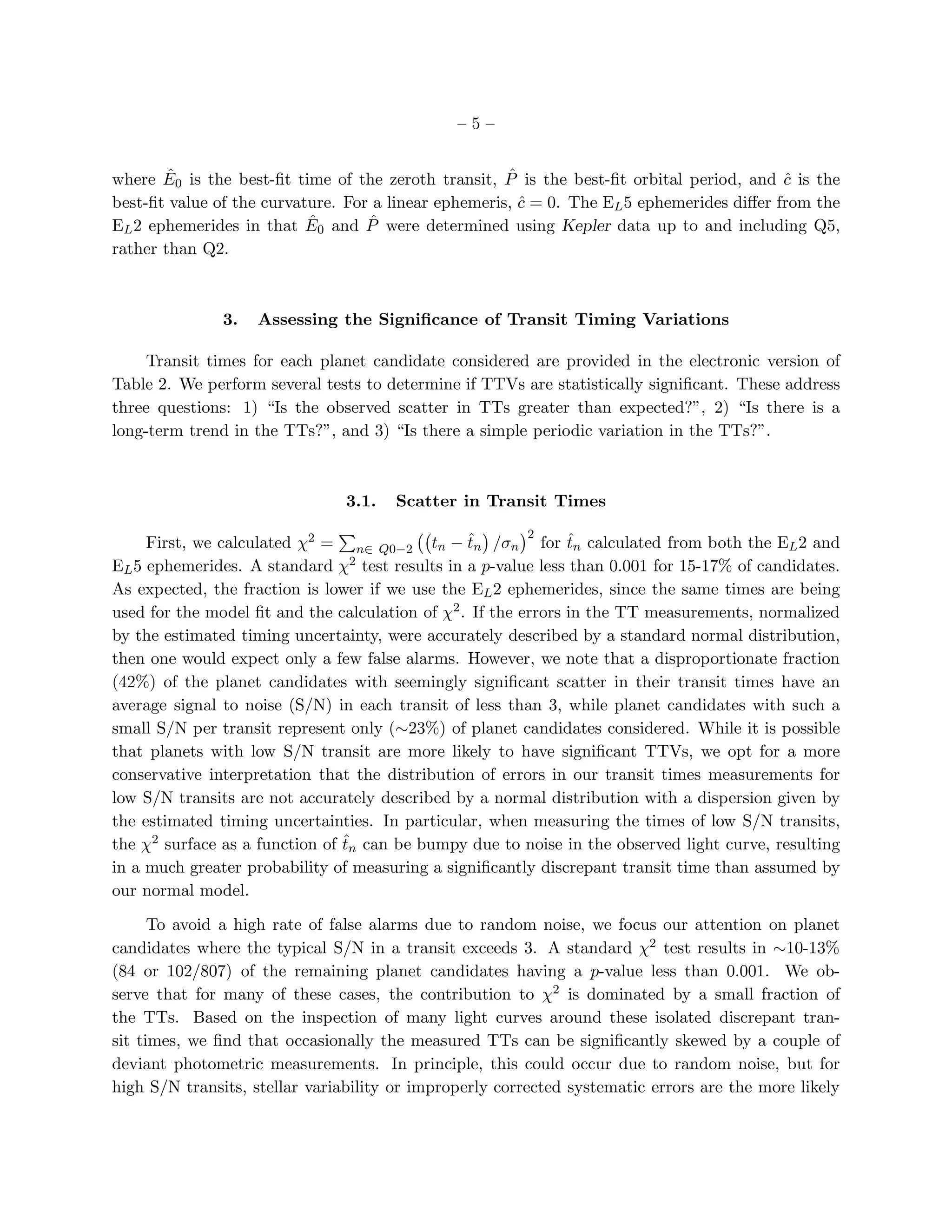 –5–


        ˆ                                             ˆ
where E0 is the best-ﬁt time of the zeroth transit, P is the best-ﬁt orbital period, and c is the
                                                                                           ˆ
best-ﬁt value of the curvature. For a linear ephemeris, c = 0. The EL 5 ephemerides diﬀer from the
                                                        ˆ
EL 2 ephemerides in that E ˆ0 and P were determined using Kepler data up to and including Q5,
                                   ˆ
rather than Q2.



               3.   Assessing the Signiﬁcance of Transit Timing Variations

     Transit times for each planet candidate considered are provided in the electronic version of
Table 2. We perform several tests to determine if TTVs are statistically signiﬁcant. These address
three questions: 1) “Is the observed scatter in TTs greater than expected?”, 2) “Is there is a
long-term trend in the TTs?”, and 3) “Is there a simple periodic variation in the TTs?”.



                                3.1.   Scatter in Transit Times
                                                           2
                                                   ˆ             ˆ
     First, we calculated χ2 = n∈ Q0−2 tn − tn /σn for tn calculated from both the EL 2 and
EL 5 ephemerides. A standard χ   2 test results in a p-value less than 0.001 for 15-17% of candidates.

As expected, the fraction is lower if we use the EL 2 ephemerides, since the same times are being
used for the model ﬁt and the calculation of χ2 . If the errors in the TT measurements, normalized
by the estimated timing uncertainty, were accurately described by a standard normal distribution,
then one would expect only a few false alarms. However, we note that a disproportionate fraction
(42%) of the planet candidates with seemingly signiﬁcant scatter in their transit times have an
average signal to noise (S/N) in each transit of less than 3, while planet candidates with such a
small S/N per transit represent only (∼23%) of planet candidates considered. While it is possible
that planets with low S/N transit are more likely to have signiﬁcant TTVs, we opt for a more
conservative interpretation that the distribution of errors in our transit times measurements for
low S/N transits are not accurately described by a normal distribution with a dispersion given by
the estimated timing uncertainties. In particular, when measuring the times of low S/N transits,
                                ˆ
the χ2 surface as a function of tn can be bumpy due to noise in the observed light curve, resulting
in a much greater probability of measuring a signiﬁcantly discrepant transit time than assumed by
our normal model.

      To avoid a high rate of false alarms due to random noise, we focus our attention on planet
candidates where the typical S/N in a transit exceeds 3. A standard χ2 test results in ∼10-13%
(84 or 102/807) of the remaining planet candidates having a p-value less than 0.001. We ob-
serve that for many of these cases, the contribution to χ2 is dominated by a small fraction of
the TTs. Based on the inspection of many light curves around these isolated discrepant tran-
sit times, we ﬁnd that occasionally the measured TTs can be signiﬁcantly skewed by a couple of
deviant photometric measurements. In principle, this could occur due to random noise, but for
high S/N transits, stellar variability or improperly corrected systematic errors are the more likely
 