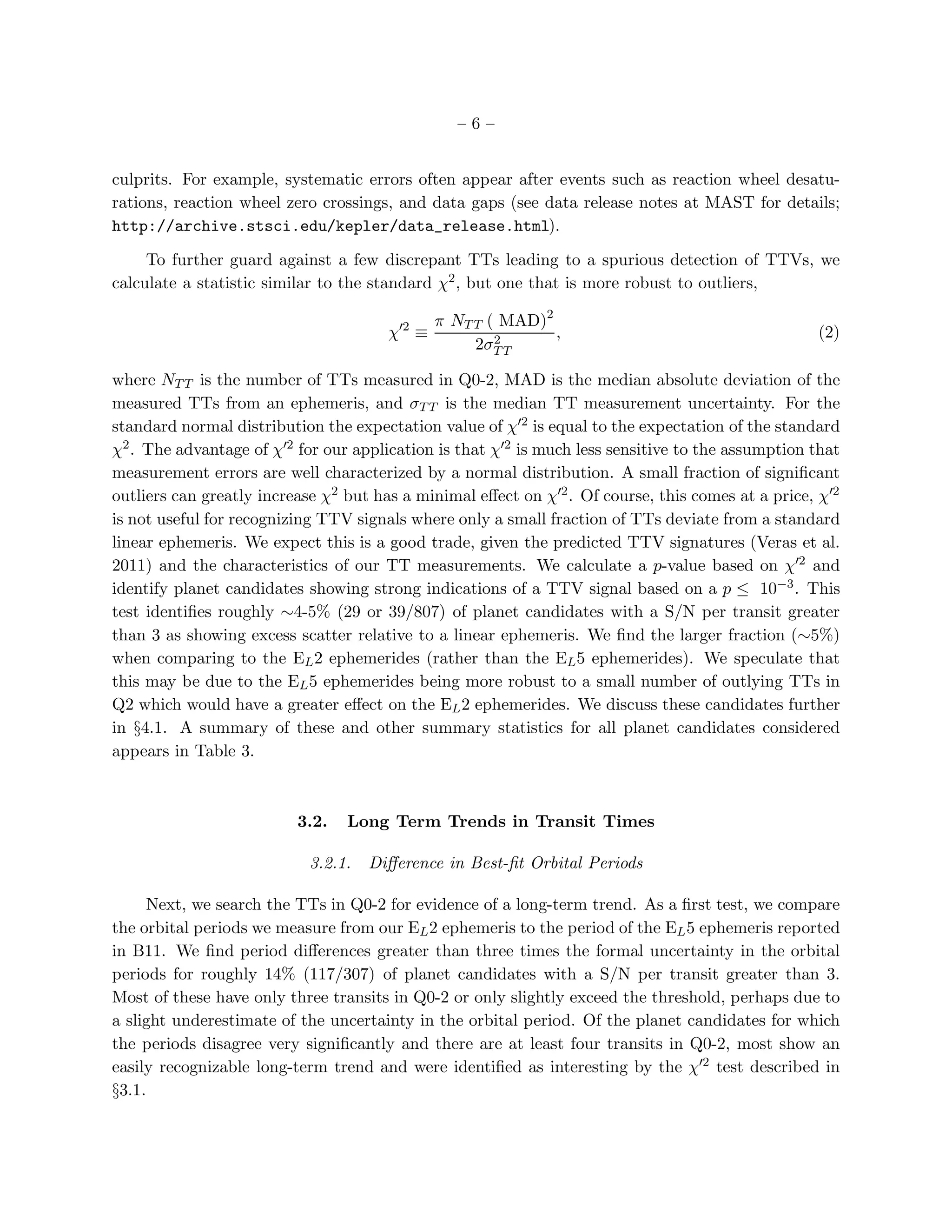 –6–


culprits. For example, systematic errors often appear after events such as reaction wheel desatu-
rations, reaction wheel zero crossings, and data gaps (see data release notes at MAST for details;
http://archive.stsci.edu/kepler/data_release.html).

     To further guard against a few discrepant TTs leading to a spurious detection of TTVs, we
calculate a statistic similar to the standard χ2 , but one that is more robust to outliers,

                                               π NT T ( MAD)2
                                       χ′2 ≡           2      ,                                    (2)
                                                    2σT T

where NT T is the number of TTs measured in Q0-2, MAD is the median absolute deviation of the
measured TTs from an ephemeris, and σT T is the median TT measurement uncertainty. For the
standard normal distribution the expectation value of χ′2 is equal to the expectation of the standard
χ2 . The advantage of χ′2 for our application is that χ′2 is much less sensitive to the assumption that
measurement errors are well characterized by a normal distribution. A small fraction of signiﬁcant
outliers can greatly increase χ2 but has a minimal eﬀect on χ′2 . Of course, this comes at a price, χ′2
is not useful for recognizing TTV signals where only a small fraction of TTs deviate from a standard
linear ephemeris. We expect this is a good trade, given the predicted TTV signatures (Veras et al.
2011) and the characteristics of our TT measurements. We calculate a p-value based on χ′2 and
identify planet candidates showing strong indications of a TTV signal based on a p ≤ 10−3 . This
test identiﬁes roughly ∼4-5% (29 or 39/807) of planet candidates with a S/N per transit greater
than 3 as showing excess scatter relative to a linear ephemeris. We ﬁnd the larger fraction (∼5%)
when comparing to the EL 2 ephemerides (rather than the EL 5 ephemerides). We speculate that
this may be due to the EL 5 ephemerides being more robust to a small number of outlying TTs in
Q2 which would have a greater eﬀect on the EL 2 ephemerides. We discuss these candidates further
in §4.1. A summary of these and other summary statistics for all planet candidates considered
appears in Table 3.



                          3.2.   Long Term Trends in Transit Times

                           3.2.1.   Diﬀerence in Best-ﬁt Orbital Periods

     Next, we search the TTs in Q0-2 for evidence of a long-term trend. As a ﬁrst test, we compare
the orbital periods we measure from our EL 2 ephemeris to the period of the EL 5 ephemeris reported
in B11. We ﬁnd period diﬀerences greater than three times the formal uncertainty in the orbital
periods for roughly 14% (117/307) of planet candidates with a S/N per transit greater than 3.
Most of these have only three transits in Q0-2 or only slightly exceed the threshold, perhaps due to
a slight underestimate of the uncertainty in the orbital period. Of the planet candidates for which
the periods disagree very signiﬁcantly and there are at least four transits in Q0-2, most show an
easily recognizable long-term trend and were identiﬁed as interesting by the χ′2 test described in
§3.1.
 