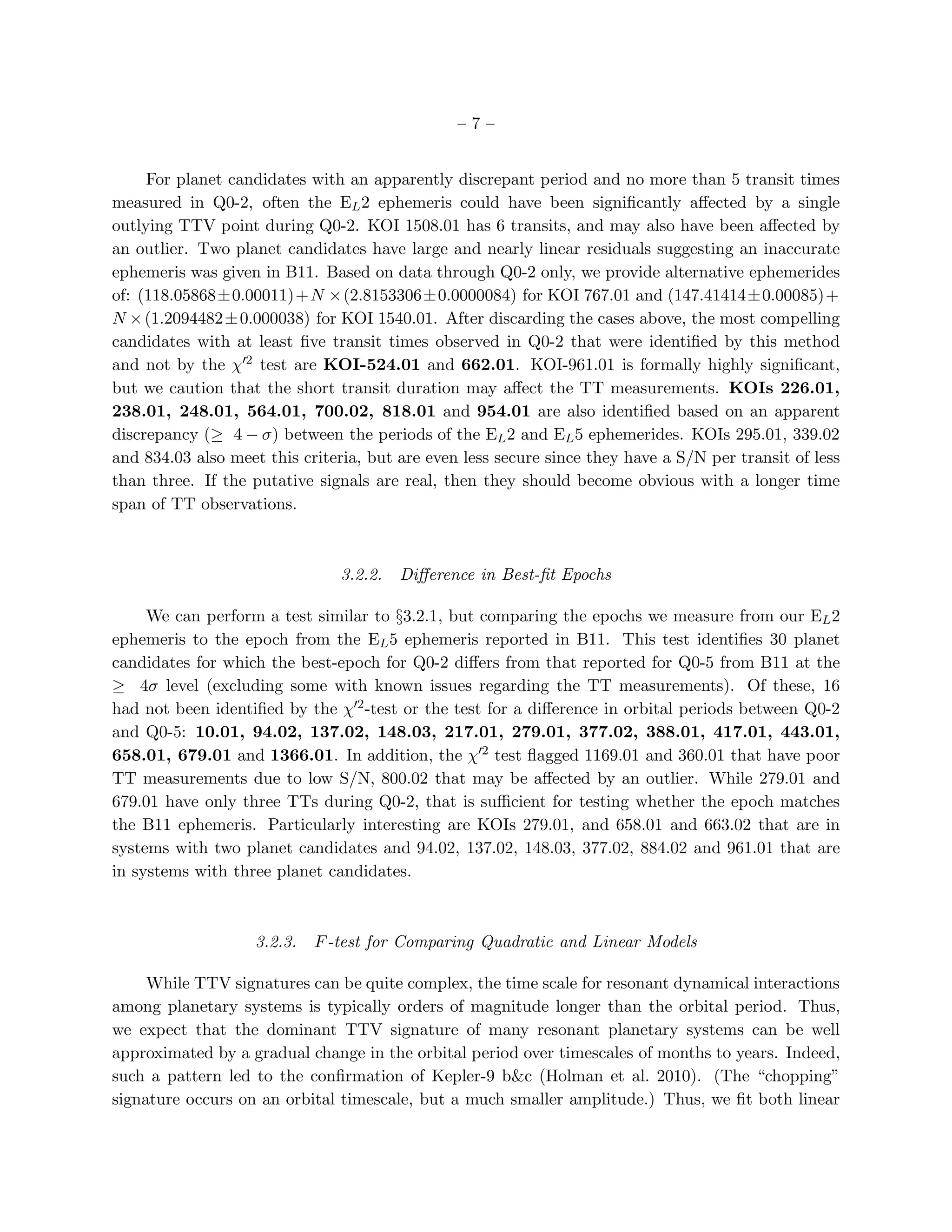 –7–


     For planet candidates with an apparently discrepant period and no more than 5 transit times
measured in Q0-2, often the EL 2 ephemeris could have been signiﬁcantly aﬀected by a single
outlying TTV point during Q0-2. KOI 1508.01 has 6 transits, and may also have been aﬀected by
an outlier. Two planet candidates have large and nearly linear residuals suggesting an inaccurate
ephemeris was given in B11. Based on data through Q0-2 only, we provide alternative ephemerides
of: (118.05868±0.00011)+N ×(2.8153306±0.0000084) for KOI 767.01 and (147.41414±0.00085)+
N × (1.2094482 ± 0.000038) for KOI 1540.01. After discarding the cases above, the most compelling
candidates with at least ﬁve transit times observed in Q0-2 that were identiﬁed by this method
and not by the χ′2 test are KOI-524.01 and 662.01. KOI-961.01 is formally highly signiﬁcant,
but we caution that the short transit duration may aﬀect the TT measurements. KOIs 226.01,
238.01, 248.01, 564.01, 700.02, 818.01 and 954.01 are also identiﬁed based on an apparent
discrepancy (≥ 4 − σ) between the periods of the EL 2 and EL 5 ephemerides. KOIs 295.01, 339.02
and 834.03 also meet this criteria, but are even less secure since they have a S/N per transit of less
than three. If the putative signals are real, then they should become obvious with a longer time
span of TT observations.



                                3.2.2.   Diﬀerence in Best-ﬁt Epochs

     We can perform a test similar to §3.2.1, but comparing the epochs we measure from our EL 2
ephemeris to the epoch from the EL 5 ephemeris reported in B11. This test identiﬁes 30 planet
candidates for which the best-epoch for Q0-2 diﬀers from that reported for Q0-5 from B11 at the
≥ 4σ level (excluding some with known issues regarding the TT measurements). Of these, 16
had not been identiﬁed by the χ′2 -test or the test for a diﬀerence in orbital periods between Q0-2
and Q0-5: 10.01, 94.02, 137.02, 148.03, 217.01, 279.01, 377.02, 388.01, 417.01, 443.01,
658.01, 679.01 and 1366.01. In addition, the χ′2 test ﬂagged 1169.01 and 360.01 that have poor
TT measurements due to low S/N, 800.02 that may be aﬀected by an outlier. While 279.01 and
679.01 have only three TTs during Q0-2, that is suﬃcient for testing whether the epoch matches
the B11 ephemeris. Particularly interesting are KOIs 279.01, and 658.01 and 663.02 that are in
systems with two planet candidates and 94.02, 137.02, 148.03, 377.02, 884.02 and 961.01 that are
in systems with three planet candidates.



                    3.2.3.   F -test for Comparing Quadratic and Linear Models

     While TTV signatures can be quite complex, the time scale for resonant dynamical interactions
among planetary systems is typically orders of magnitude longer than the orbital period. Thus,
we expect that the dominant TTV signature of many resonant planetary systems can be well
approximated by a gradual change in the orbital period over timescales of months to years. Indeed,
such a pattern led to the conﬁrmation of Kepler-9 b&c (Holman et al. 2010). (The “chopping”
signature occurs on an orbital timescale, but a much smaller amplitude.) Thus, we ﬁt both linear
 