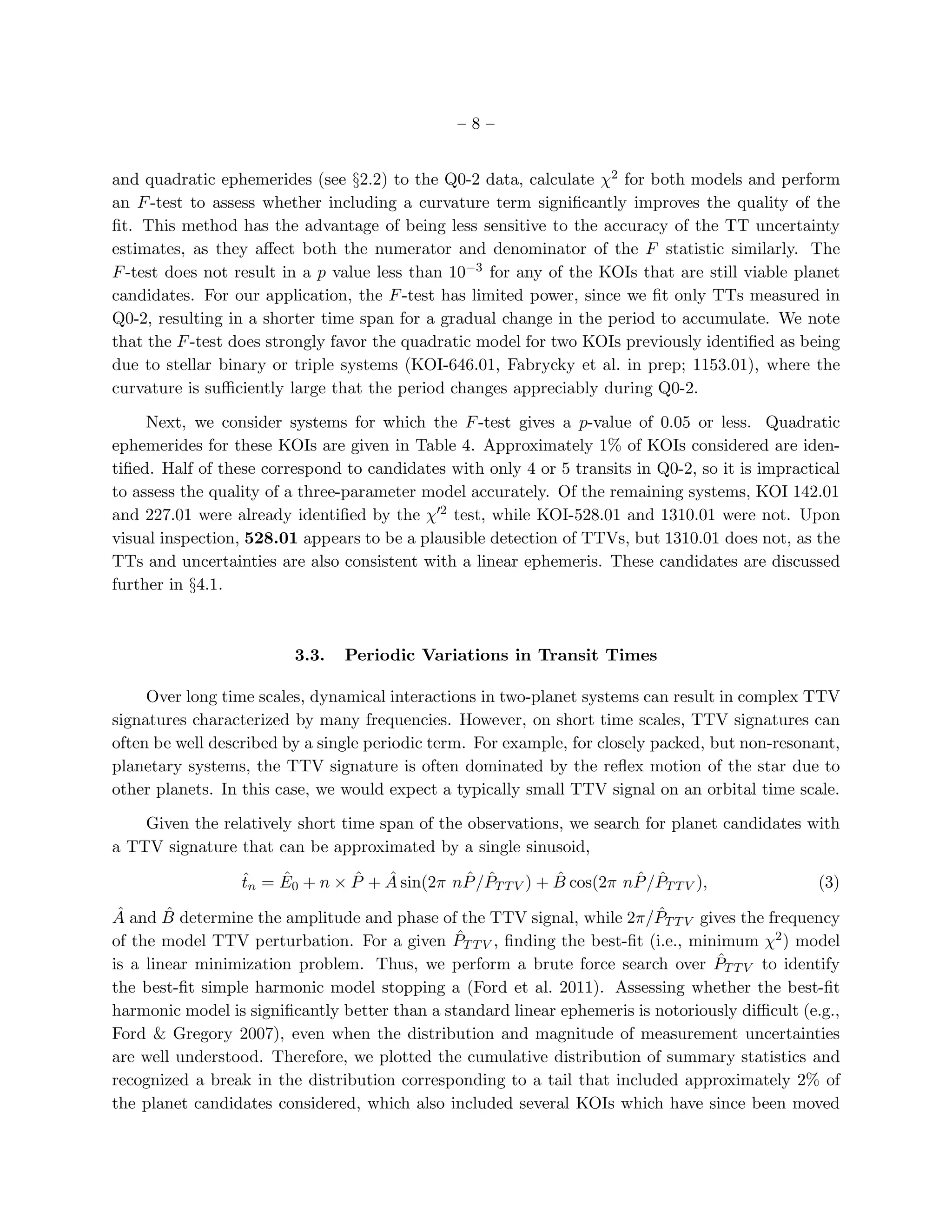 –8–


and quadratic ephemerides (see §2.2) to the Q0-2 data, calculate χ2 for both models and perform
an F -test to assess whether including a curvature term signiﬁcantly improves the quality of the
ﬁt. This method has the advantage of being less sensitive to the accuracy of the TT uncertainty
estimates, as they aﬀect both the numerator and denominator of the F statistic similarly. The
F -test does not result in a p value less than 10−3 for any of the KOIs that are still viable planet
candidates. For our application, the F -test has limited power, since we ﬁt only TTs measured in
Q0-2, resulting in a shorter time span for a gradual change in the period to accumulate. We note
that the F -test does strongly favor the quadratic model for two KOIs previously identiﬁed as being
due to stellar binary or triple systems (KOI-646.01, Fabrycky et al. in prep; 1153.01), where the
curvature is suﬃciently large that the period changes appreciably during Q0-2.

     Next, we consider systems for which the F -test gives a p-value of 0.05 or less. Quadratic
ephemerides for these KOIs are given in Table 4. Approximately 1% of KOIs considered are iden-
tiﬁed. Half of these correspond to candidates with only 4 or 5 transits in Q0-2, so it is impractical
to assess the quality of a three-parameter model accurately. Of the remaining systems, KOI 142.01
and 227.01 were already identiﬁed by the χ′2 test, while KOI-528.01 and 1310.01 were not. Upon
visual inspection, 528.01 appears to be a plausible detection of TTVs, but 1310.01 does not, as the
TTs and uncertainties are also consistent with a linear ephemeris. These candidates are discussed
further in §4.1.



                         3.3.   Periodic Variations in Transit Times

     Over long time scales, dynamical interactions in two-planet systems can result in complex TTV
signatures characterized by many frequencies. However, on short time scales, TTV signatures can
often be well described by a single periodic term. For example, for closely packed, but non-resonant,
planetary systems, the TTV signature is often dominated by the reﬂex motion of the star due to
other planets. In this case, we would expect a typically small TTV signal on an orbital time scale.

    Given the relatively short time span of the observations, we search for planet candidates with
a TTV signature that can be approximated by a single sinusoid,
                 ˆ    ˆ        ˆ   ˆ         ˆ ˆ           ˆ         ˆ ˆ
                 tn = E0 + n × P + A sin(2π nP /PT T V ) + B cos(2π nP /PT T V ),                (3)
 ˆ      ˆ                                                                 ˆ
A and B determine the amplitude and phase of the TTV signal, while 2π/PT T V gives the frequency
                                               ˆ
of the model TTV perturbation. For a given PT T V , ﬁnding the best-ﬁt (i.e., minimum χ2 ) model
                                                                                  ˆ
is a linear minimization problem. Thus, we perform a brute force search over PT T V to identify
the best-ﬁt simple harmonic model stopping a (Ford et al. 2011). Assessing whether the best-ﬁt
harmonic model is signiﬁcantly better than a standard linear ephemeris is notoriously diﬃcult (e.g.,
Ford & Gregory 2007), even when the distribution and magnitude of measurement uncertainties
are well understood. Therefore, we plotted the cumulative distribution of summary statistics and
recognized a break in the distribution corresponding to a tail that included approximately 2% of
the planet candidates considered, which also included several KOIs which have since been moved
 