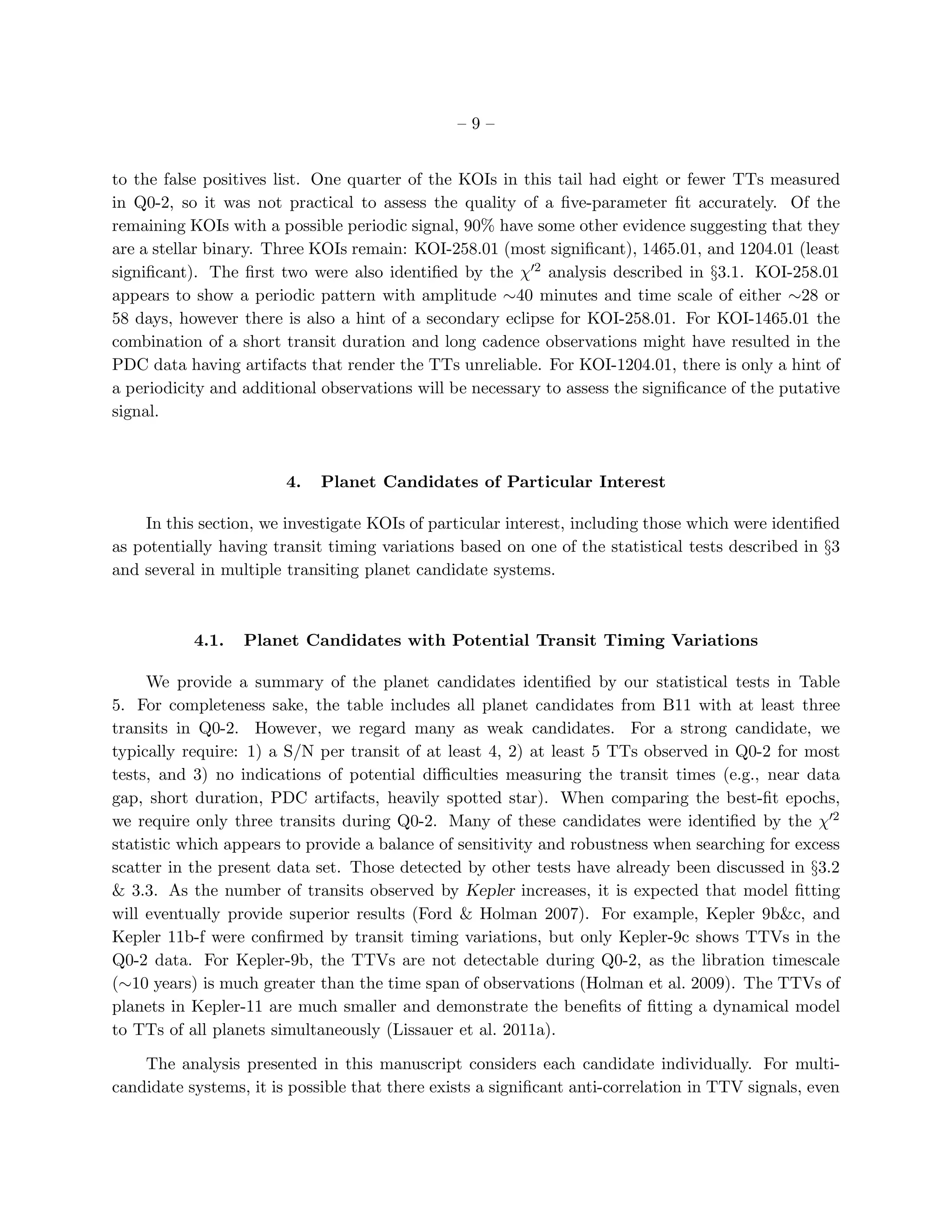 –9–


to the false positives list. One quarter of the KOIs in this tail had eight or fewer TTs measured
in Q0-2, so it was not practical to assess the quality of a ﬁve-parameter ﬁt accurately. Of the
remaining KOIs with a possible periodic signal, 90% have some other evidence suggesting that they
are a stellar binary. Three KOIs remain: KOI-258.01 (most signiﬁcant), 1465.01, and 1204.01 (least
signiﬁcant). The ﬁrst two were also identiﬁed by the χ′2 analysis described in §3.1. KOI-258.01
appears to show a periodic pattern with amplitude ∼40 minutes and time scale of either ∼28 or
58 days, however there is also a hint of a secondary eclipse for KOI-258.01. For KOI-1465.01 the
combination of a short transit duration and long cadence observations might have resulted in the
PDC data having artifacts that render the TTs unreliable. For KOI-1204.01, there is only a hint of
a periodicity and additional observations will be necessary to assess the signiﬁcance of the putative
signal.



                        4.   Planet Candidates of Particular Interest

    In this section, we investigate KOIs of particular interest, including those which were identiﬁed
as potentially having transit timing variations based on one of the statistical tests described in §3
and several in multiple transiting planet candidate systems.



           4.1.   Planet Candidates with Potential Transit Timing Variations

     We provide a summary of the planet candidates identiﬁed by our statistical tests in Table
5. For completeness sake, the table includes all planet candidates from B11 with at least three
transits in Q0-2. However, we regard many as weak candidates. For a strong candidate, we
typically require: 1) a S/N per transit of at least 4, 2) at least 5 TTs observed in Q0-2 for most
tests, and 3) no indications of potential diﬃculties measuring the transit times (e.g., near data
gap, short duration, PDC artifacts, heavily spotted star). When comparing the best-ﬁt epochs,
we require only three transits during Q0-2. Many of these candidates were identiﬁed by the χ′2
statistic which appears to provide a balance of sensitivity and robustness when searching for excess
scatter in the present data set. Those detected by other tests have already been discussed in §3.2
& 3.3. As the number of transits observed by Kepler increases, it is expected that model ﬁtting
will eventually provide superior results (Ford & Holman 2007). For example, Kepler 9b&c, and
Kepler 11b-f were conﬁrmed by transit timing variations, but only Kepler-9c shows TTVs in the
Q0-2 data. For Kepler-9b, the TTVs are not detectable during Q0-2, as the libration timescale
(∼10 years) is much greater than the time span of observations (Holman et al. 2009). The TTVs of
planets in Kepler-11 are much smaller and demonstrate the beneﬁts of ﬁtting a dynamical model
to TTs of all planets simultaneously (Lissauer et al. 2011a).

    The analysis presented in this manuscript considers each candidate individually. For multi-
candidate systems, it is possible that there exists a signiﬁcant anti-correlation in TTV signals, even
 