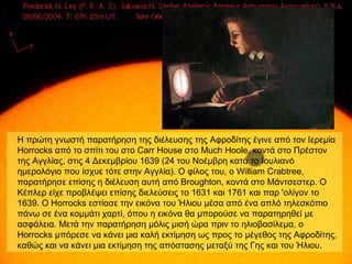 Η πρώτη γνωστή παρατήρηση της διέλευσης της Αφροδίτης έγινε από τον Ιερεμία
Horrocks από το σπίτι του στο Carr House στο Much Hoole, κοντά στο Πρέστον
της Αγγλίας, στις 4 Δεκεμβρίου 1639 (24 του Νοέμβρη κατά το Ιουλιανό
ημερολόγιο που ίσχυε τότε στην Αγγλία). Ο φίλος του, ο William Crabtree,
παρατήρησε επίσης η διέλευση αυτή από Broughton, κοντά στο Μάντσεστερ. Ο
Κέπλερ είχε προβλέψει επίσης διελεύσεις το 1631 και 1761 και παρ 'ολίγον το
1639. Ο Horrocks εστίασε την εικόνα του Ήλιου μέσα από ένα απλό τηλεσκόπιο
πάνω σε ένα κομμάτι χαρτί, όπου η εικόνα θα μπορούσε να παρατηρηθεί με
ασφάλεια. Μετά την παρατήρηση μόλις μισή ώρα πριν το ηλιοβασίλεμα, ο
Horrocks μπόρεσε να κάνει μια καλή εκτίμηση ως προς το μέγεθος της Αφροδίτης,
καθώς και να κάνει μια εκτίμηση της απόστασης μεταξύ της Γης και του Ήλιου.
 