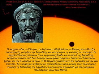 Πυθαγόρας


  Οι Αρχαίοι ινδοί, οι Έλληνες, οι Αιγύπτιοι, οι Βαβυλώνιοι, οι Μάγιας και οι Κινεζοι
 παρατηρητές γνώριζαν την Αφροδίτης και κατέγραφαν τις κινήσεις του πλανήτη. Οι
   αρχαίοι Έλληνες πίστευαν ότι οι εμφανίσεις βράδυ και το πρωί της Αφροδίτης
  εκπροσωπούνται από δύο διαφορετικά ουράνια σώματα - άστρα τον Έσπερο το
βράδυ και τον Εωσφόρο το πρωί. Ο Πυθαγόρας διαπιστώνει ότι πρόκειται για τον ίδιο
 πλανήτη. Δεν υπάρχουν ενδείξεις ότι οποιοσδήποτε από αυτούς τους πολιτισμούς
  γνώριζε τις διελεύσεις της Αφροδίτης η οποία ήταν σημαντική για τους αρχαίους
                           πολιτισμούς, ιδίως των Μάγια.
 