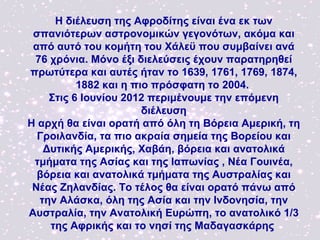 Η διέλευση της Αφροδίτης είναι ένα εκ των
 σπανιότερων αστρονομικών γεγονότων, ακόμα και
 από αυτό του κομήτη του Χάλεϋ που συμβαίνει ανά
 76 χρόνια. Μόνο έξι διελεύσεις έχουν παρατηρηθεί
πρωτύτερα και αυτές ήταν το 1639, 1761, 1769, 1874,
          1882 και η πιο πρόσφατη το 2004.
    Στις 6 Ιουνίου 2012 περιμένουμε την επόμενη
                       διέλευση
Η αρχή θα είναι ορατή από όλη τη Βόρεια Αμερική, τη
  Γροιλανδία, τα πιο ακραία σημεία της Βορείου και
   Δυτικής Αμερικής, Χαβάη, βόρεια και ανατολικά
 τμήματα της Ασίας και της Ιαπωνίας , Νέα Γουινέα,
  βόρεια και ανατολικά τμήματα της Αυστραλίας και
 Νέας Ζηλανδίας. Το τέλος θα είναι ορατό πάνω από
  την Αλάσκα, όλη της Ασία και την Ινδονησία, την
Αυστραλία, την Ανατολική Ευρώπη, το ανατολικό 1/3
    της Αφρικής και το νησί της Μαδαγασκάρης
 