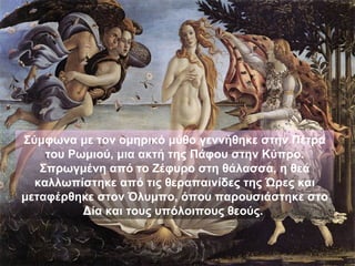Σύμφωνα με τον ομηρικό μύθο γεννήθηκε στην Πέτρα
    του Ρωμιού, μια ακτή της Πάφου στην Κύπρο.
   Σπρωγμένη από το Ζέφυρο στη θάλασσα, η θεά
  καλλωπίστηκε από τις θεραπαινίδες της Ώρες και
μεταφέρθηκε στον Όλυμπο, όπου παρουσιάστηκε στο
          Δία και τους υπόλοιπους θεούς.
 