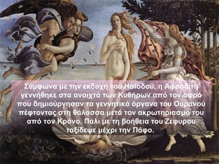Σύμφωνα με την εκδοχή του Ησίοδου, η Αφροδίτη
 γεννήθηκε στα ανοιχτά των Κυθήρων από τον αφρό
που δημιούργησαν τα γεννητικά όργανα του Ουρανού
πέφτοντας στη θάλασσα μετά τον ακρωτηριασμό του
   από τον Κρόνο. Πάλι με τη βοήθεια του Ζέφυρου
             ταξίδεψε μέχρι την Πάφο.
 