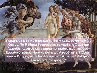 Πέρασε από τα Κύθηρα και κατόπιν κατευθύνθηκε στην
 Κύπρο. Τα Κύθηρα θεωρούνται το νησί της Ουράνιας
 Αφροδίτης, όπου και υπήρχε το πρώτο ιερό της στον
Ελλαδικό χώρο. Ήταν γνωστή ως Αφροδίτη η "Πάφια",
ενω ο Όμηρος στην Ιλιάδα την αναφέρει ως "Κυθέρεια
              θεά του έρωτα τροφός"
 