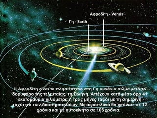 Αφροδίτη - Venus
                         Γη - Earth




Η Αφροδίτη είναι το πλησιέστερο στη Γη ουράνιο σώμα μετά το
δορυφόρο της τελευταίας, τη Σελήνη. Απέχουν κατά μέσο όρο 41
  εκατομμύρια χιλιόμετρα ή τρεις μήνες ταξίδι με τη σημερινή
ταχύτητα των διαστημοπλοίων. Με αεροπλάνο θα φτάνατε σε 12
           χρόνια και με αυτοκίνητο σε 106 χρόνια.
 
