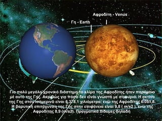 Αφροδίτη - Venus
                               Γη - Earth




Για πολύ μεγάλο χρονικό διάστημα το κλίμα της Αφροδίτης ήταν παρόμοιο
με αυτό της Γης. Ακριβώς για πόσο δεν είναι γνωστό με σιγουριά. Η ακτίνα
της Γης στον ισημερινό είναι 6.378,1 χιλιόμετρα, ενώ της Αφροδίτης 6.051,8.
 Η βαρυτική επιτάχυνση της Γης στην επιφάνεια είναι 9,8 ( m/s2 ), ενώ της
            Αφροδίτης 8,9 (m/s2). Πραγματικά δίδυμες δηλαδή
 
