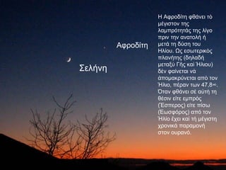 Η Αφροδίτη φθάνει τὸ
                    μέγιστον της
                    λαμπρότητάς της λίγο
                    πριν την ανατολή ή
         Αφροδίτη   μετά τη δύση του
                    Ηλίου. Ως εσωτερικὸς
                    πλανήτης (δηλαδή
                    μεταξὺ Γῆς καὶ Ήλιου)
Σελήνη              δὲν φαίνεται νὰ
                    ἀπομακρύνεται απὸ τον
                    Ήλιο, πέραν των 47,8°.
                    Όταν φθάνει σὲ αὐτὴ τη
                    θέσιν είτε εμπρὸς
                    (Ἕσπερος) είτε πίσω
                    (Ἑωσφόρος) από τον
                    Ήλίο ἔχει καὶ τὴ μέγιστη
                    χρονικά παραμονή
                    στον ουρανό.
 