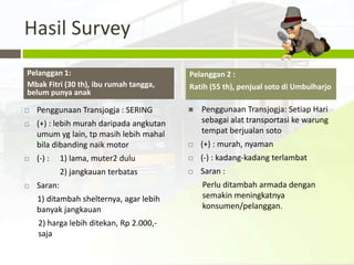 Hasil Survey
Pelanggan 1:                              Pelanggan 2 :
Mbak Fitri (30 th), ibu rumah tangga,     Ratih (55 th), penjual soto di Umbulharjo
belum punya anak

   Penggunaan Transjogja : SERING           Penggunaan Transjogja: Setiap Hari
   (+) : lebih murah daripada angkutan       sebagai alat transportasi ke warung
    umum yg lain, tp masih lebih mahal        tempat berjualan soto
    bila dibanding naik motor                (+) : murah, nyaman
   (-) :    1) lama, muter2 dulu            (-) : kadang-kadang terlambat
             2) jangkauan terbatas           Saran :
   Saran:                                    Perlu ditambah armada dengan
    1) ditambah shelternya, agar lebih        semakin meningkatnya
    banyak jangkauan                          konsumen/pelanggan.
    2) harga lebih ditekan, Rp 2.000,-
    saja
 
