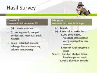Hasil Survey
Pelanggan 3:                      Pelanggan 4 :
Pak Agus (65 th), pensiunan TNI   Mahasiswi FKG UGM, 19 th. Bogor

   (+) : murah, nyaman             (+) : Murah
                                   (-) : 1. memakan waktu lama
   (-) : sering penuh, sampai
    berdesakan, membuat tidak              2. Jika penuh perlu
    nyaman                                    waspada karna pernah
                                              menjumpai pelecehan
   Saran : ditambah armada,                  seksual.
    sehingga bisa menampung                3. Banyak kursi yang mulai
    seluruh penumpang                         rusak
                                  Saran: 1. hati-hati jika bus dalam
                                              keadaan penuh sesak
                                          2. Perlu ditambah armada
 