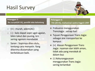 Hasil Survey
Pelanggan 5:                                 Pelanggan 6:
ibu suryati(45 th), pemilik toko kelontong   Titi (20 th), mahasiswi sastra Inggris UNY

   (+) : murah, adem(AC)                       Frekuensi menggunakan
                                                 TransJogja : setiap hari
   (-) : kalo dapat sopir ugal-ugalan,
    bikin takut dan pusing, krn                 Tujuan Penggunaan Trans Jogja:
    sering ngerem mendadak                       sebagai alat transportasi ke
                                                 kampus
   Saran : Sopirnya dites dulu,
    tentang cara menyetir. Yang                 (+) Alasan Penggunaan Trans
    diterima diutamakan yang                     Jogja : nyaman dan lebih aman,
    berkelakuan baik.                            tidak ada yang merokok di
                                                 dalam bus
                                                (-) Kekurangpuasan
                                                 menggunakan Trans Jogja:
                                                 sering terlambat
 