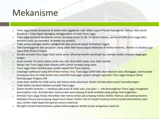 Mekanisme
   Trans Jogja hanya beroperasi di dalam kota Jogjakarta. Jadi, lokasi seperti Pantai Parangtritis, Samas, atau Candi
    Borobudur tidak dapat dijangkau menggunakan armada Trans Jogja.
   Trans Jogja berhenti beroperasi setiap hari pada pukul 21.30. Ini berarti bahwa, semua armada Trans Jogja akan
    berhenti pada jam tersebut, di shelter bis terakhir.
   Tidak semua petugas shelter, pengemudi atau pramudi dapat berbahasa Inggris.
   Tiket berlangganan dan pengisian ulang saldo tiket hanya dapat dilakukan di shelter tertentu. Shelter ini disebut juga
    lokasi POS (Point of Sales).
   Kondisi armada Trans Jogja tidak selalu sama. Misalnya kondisi pendingin bis, tempat duduk, maupun pegangan
    tangan.
   Jarak armada 15 menit adalah jarak rata-rata. Bisa lebih cepat, atau lebih lambat.
   Setiap rute Trans Jogja tidak dilayani oleh jumlah armada yang sama.
   Trans Jogja tidak memiliki jalur sendiri seperti bis Trans Jakarta.
   Lowongan pekerjaan yang dikirimkan melalui situs TransJogja.COM tidak akan diproses atau ditanggapi, karena pada
    prinsipnya situs ini tidak terkait atau memiliki hubungan apapun dengan operator Trans Jogja maupun Dinas
    Perhubungan Propinsi DIY.
   Jarak antar shelter bis tidak sama, dan belum tentu dua buah shelter berada dalam posisi berseberangan.
   Tidak boleh merokok didalam armada Trans Jogja.
   Dalam kondisi tertentu — misalnya ada acara di salah satu ruas jalan — ada kemungkinan Trans Jogja mengalami
    pemindahan rute. Armada akan menurunkan penumpang di jarak terdekat yang paling memungkinkan.
   Armada Trans Jogja hanya menaikkan dan menurunkan penumpang melalui shelter. Namun, ada kalanya karena
    kebijakan khusus penumpang dapat turun diluar shelter. Hal ini terjadi misalnya karena terjadi pemindahan jalur
    atau shelter tidak dapat beroperasi secara maksimal.
   Mungkin terjadi keterlambatan jadwal keberangkatan ketika terjadi pergantian awak bis.
 