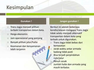 Kesimpulan

             Gunakan !                         Jangan gunakan !

   Trans Jogja menjadi pilihan        Berikut ini adalah beberapa
    terbaik transportasi dalam kota.   kondisi/alasan mengapa Trans Jogja
   Harga ekonomis                     tidak selalu menjadi alternatif
                                       transportasi dalam kota yang
   Jam operasional yang panjang       terbaik untuk digunakan.
   Banyak pilihan jalur/halte          Trans Jogja tidak bebas dari

   Keamanan dan kenyamanan               kemacetan
    lebih terjamin                      Jarak waktu antar armada

                                          kadang tidak pasti
                                        Bisa terjadi perpindahan
                                          rute/jalur
                                        Penuh sesak

                                        Jumlah halte dan armada yang

                                          masih terbatas
 
