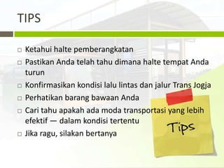 TIPS

   Ketahui halte pemberangkatan
   Pastikan Anda telah tahu dimana halte tempat Anda
    turun
   Konfirmasikan kondisi lalu lintas dan jalur Trans Jogja
   Perhatikan barang bawaan Anda
   Cari tahu apakah ada moda transportasi yang lebih
    efektif — dalam kondisi tertentu
   Jika ragu, silakan bertanya
 