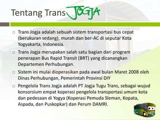 Tentang Trans
   Trans Jogja adalah sebuah sistem transportasi bus cepat
    (berukuran sedang), murah dan ber-AC di seputar Kota
    Yogyakarta, Indonesia.
   Trans Jogja merupakan salah satu bagian dari program
    penerapan Bus Rapid Transit (BRT) yang dicanangkan
    Departemen Perhubungan.
   Sistem ini mulai dioperasikan pada awal bulan Maret 2008 oleh
    Dinas Perhubungan, Pemerintah Provinsi DIY
   Pengelola Trans Jogja adalah PT Jogja Tugu Trans, sebagai wujud
    konsorsium empat koperasi pengelola transportasi umum kota
    dan pedesaan di Yogya (Koperasi Pemuda Sleman, Kopata,
    Aspada, dan Puskopkar) dan Perum DAMRI.
 