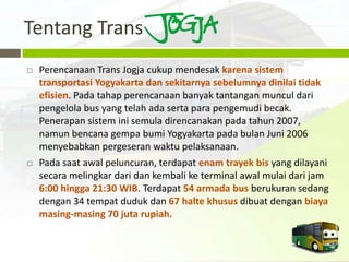 Tentang Trans
   Perencanaan Trans Jogja cukup mendesak karena sistem
    transportasi Yogyakarta dan sekitarnya sebelumnya dinilai tidak
    efisien. Pada tahap perencanaan banyak tantangan muncul dari
    pengelola bus yang telah ada serta para pengemudi becak.
    Penerapan sistem ini semula direncanakan pada tahun 2007,
    namun bencana gempa bumi Yogyakarta pada bulan Juni 2006
    menyebabkan pergeseran waktu pelaksanaan.
   Pada saat awal peluncuran, terdapat enam trayek bis yang dilayani
    secara melingkar dari dan kembali ke terminal awal mulai dari jam
    6:00 hingga 21:30 WIB. Terdapat 54 armada bus berukuran sedang
    dengan 34 tempat duduk dan 67 halte khusus dibuat dengan biaya
    masing-masing 70 juta rupiah.
 