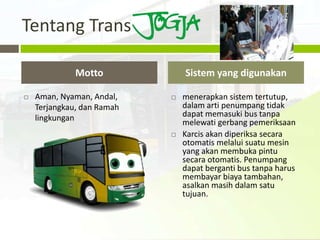 Tentang Trans

              Motto             Sistem yang digunakan

   Aman, Nyaman, Andal,       menerapkan sistem tertutup,
    Terjangkau, dan Ramah       dalam arti penumpang tidak
    lingkungan                  dapat memasuki bus tanpa
                                melewati gerbang pemeriksaan
                               Karcis akan diperiksa secara
                                otomatis melalui suatu mesin
                                yang akan membuka pintu
                                secara otomatis. Penumpang
                                dapat berganti bus tanpa harus
                                membayar biaya tambahan,
                                asalkan masih dalam satu
                                tujuan.
 