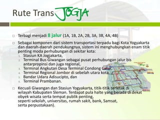 Rute Trans

   Terbagi menjadi 8 jalur (1A, 1B, 2A, 2B, 3A, 3B, 4A, 4B)
   Sebagai komponen dari sistem transportasi terpadu bagi Kota Yogyakarta
    dan daerah-daerah pendukungnya, sistem ini menghubungkan enam titik
    penting moda perhubungan di sekitar kota:
    1. Stasiun KA Jogjakarta,
    2. Terminal Bus Giwangan sebagai pusat perhubungan jalur bis
       antarpropinsi dan juga regional,
    3. Terminal Angkutan Desa Terminal Condong Catur,
    4. Terminal Regional Jombor di sebelah utara kota,
    5. Bandar Udara Adisucipto, dan
    6. Terminal Prambanan.

   Kecuali Giwangan dan Stasiun Yogyakarta, titik-titik terletak di
    wilayah Kabupaten Sleman. Terdapat pula halte yang berada di dekat
    obyek wisata serta tempat publik penting,
    seperti sekolah, universitas, rumah sakit, bank, Samsat,
    serta perpustakaan).
 