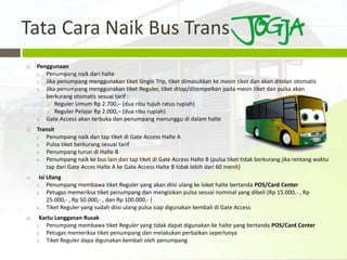 Tata Cara Naik Bus Trans
   Penggunaan
    1. Penumpang naik dari halte
    2. Jika penumpang menggunakan tiket Single Trip, tiket dimasukkan ke mesin tiket dan akan ditelan otomatis
    3. Jika penumpang menggunakan tiket Reguler, tiket ditap/ditempelkan pada mesin tiket dan pulsa akan
       berkurang otomatis sesuai tarif :
       a. Reguler Umum Rp 2.700,– (dua ribu tujuh ratus rupiah)
       b. Reguler Pelajar Rp 2.000,– (dua ribu rupiah)
    4. Gate Access akan terbuka dan penumpang menunggu di dalam halte
   Transit
    1. Penumpang naik dan tap tiket di Gate Access Halte A
    2. Pulsa tiket berkurang sesuai tarif
    3. Penumpang turun di Halte B
    4. Penumpang naik ke bus lain dan tap tiket di Gate Access Halte B (pulsa tiket tidak berkurang jika rentang waktu
       tap dari Gate Acces Halte A ke Gate Access Halte B tidak lebih dari 60 menit)
    Isi Ulang
    1.   Penumpang membawa tiket Reguler yang akan diisi ulang ke loket halte bertanda POS/Card Center
    2.   Petugas memeriksa tiket penumpang dan mengisikan pulsa sesuai nominal yang dibeli (Rp 15.000,- , Rp
         25.000,- , Rp 50.000,- , dan Rp 100.000,- )
    3.   Tiket Reguler yang sudah diisi ulang pulsa siap digunakan kembali di Gate Access
    Kartu Langganan Rusak
    1. Penumpang membawa tiket Reguler yang tidak dapat digunakan ke halte yang bertanda POS/Card Center
    2. Petugas memeriksa tiket penumpang dan melakukan perbaikan seperlunya
    3. Tiket Reguler dapa digunakan kembali oleh penumpang
 