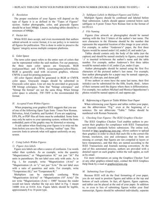 > REPLACE THIS LINE WITH YOUR PAPER IDENTIFICATION NUMBER (DOUBLE-CLICK HERE TO EDIT) < 4
E. Resolution
The proper resolution of your figures will depend on the
type of figure it is as defined in the “Types of Figures”
section. Author photographs, color, and grayscale figures
should be at least 300dpi. Lineart, including tables should be a
minimum of 600dpi.
F. Vector Art
While IEEE does accept, and even recommends that authors
submit artwork in vector format, it is our policy is to rasterize
all figures for publication. This is done in order to preserve the
figures’ integrity across multiple computer platforms.
G. Color Space
The term color space refers to the entire sum of colors that
can be represented within the said medium. For our purposes,
the three main color spaces are Grayscale, RGB
(red/green/blue) and CMYK (cyan/magenta/yellow/black).
RGB is generally used with on-screen graphics, whereas
CMYK is used for printing purposes.
All color figures should be generated in RGB or CMYK
color space. Grayscale images should be submitted in
Grayscale color space. Line art may be provided in grayscale
OR bitmap colorspace. Note that “bitmap colorspace” and
“bitmap file format” are not the same thing. When bitmap
color space is selected, .TIF/.TIFF is the recommended file
format.
H. Accepted Fonts Within Figures
When preparing your graphics IEEE suggests that you use
of one of the following Open Type fonts: Times New Roman,
Helvetica, Arial, Cambria, and Symbol. If you are supplying
EPS, PS, or PDF files all fonts must be embedded. Some fonts
may only be native to your operating system; without the fonts
embedded, parts of the graphic may be distorted or missing.
A safe option when finalizing your figures is to strip out the
fonts before you save the files, creating “outline” type. This
converts fonts to artwork what will appear uniformly on any
screen.
I. Using Labels Within Figures
1) Figure Axis labels
Figure axis labels are often a source of confusion. Use words
rather than symbols. As an example, write the quantity
“Magnetization,” or “Magnetization M,” not just “M.” Put
units in parentheses. Do not label axes only with units. As in
Fig. 1, for example, write “Magnetization (A/m)” or
“Magnetization (A  m1
),” not just “A/m.” Do not label axes
with a ratio of quantities and units. For example, write
“Temperature (K),” not “Temperature/K.”
Multipliers can be especially confusing. Write
“Magnetization (kA/m)” or “Magnetization (103
A/m).” Do
not write “Magnetization (A/m)  1000” because the reader
would not know whether the top axis label in Fig. 1 meant
16000 A/m or 0.016 A/m. Figure labels should be legible,
approximately 8 to 10 point type.
2) Subfigure Labels in Multipart Figures and Tables
Multipart figures should be combined and labeled before
final submission. Labels should appear centered below each
subfigure in 8 point Times New Roman font in the format of
(a) (b) (c).
J. File Naming
Figures (line artwork or photographs) should be named
starting with the first 5 letters of the author’s last name. The
next characters in the filename should be the number that
represents the sequential location of this image in your article.
For example, in author “Anderson’s” paper, the first three
figures would be named ander1.tif, ander2.tif, and ander3.ps.
Tables should contain only the body of the table (not the
caption) and should be named similarly to figures, except that
‘.t’ is inserted in-between the author’s name and the table
number. For example, author Anderson’s first three tables
would be named ander.t1.tif, ander.t2.ps, ander.t3.eps.
Author photographs should be named using the first five
characters of the pictured author’s last name. For example,
four author photographs for a paper may be named: oppen.ps,
moshc.tif, chen.eps, and duran.pdf.
If two authors or more have the same last name, their first
initial(s) can be substituted for the fifth, fourth, third... letters
of their surname until the degree where there is differentiation.
For example, two authors Michael and Monica Oppenheimer’s
photos would be named oppmi.tif, and oppmo.eps.
K. Referencing a Figure or Table Within Your Paper
When referencing your figures and tables within your paper,
use the abbreviation “Fig.” even at the beginning of a
sentence. Do not abbreviate “Table.” Tables should be
numbered with Roman Numerals.
L. Checking Your Figures: The IEEE Graphics Checker
The IEEE Graphics Checker Tool enables authors to pre-
screen their graphics for compliance with IEEE Transactions
and Journals standards before submission. The online tool,
located at http://graphicsqc.ieee.org/, allows authors to upload
their graphics in order to check that each file is the correct file
format, resolution, size and colorspace; that no fonts are
missing or corrupt; that figures are not compiled in layers or
have transparency, and that they are named according to the
IEEE Transactions and Journals naming convention. At the
end of this automated process, authors are provided with a
detailed report on each graphic within the web applet, as well
as by email.
For more information on using the Graphics Checker Tool
or any other graphics related topic, contact the IEEE Graphics
Help Desk by e-mail at graphics@ieee.org.
M. Submitting Your Graphics
Because IEEE will do the final formatting of your paper,
you do not need to position figures and tables at the top and
bottom of each column. In fact, all figures, figure captions,
and tables can be placed at the end of your paper. In addition
to, or even in lieu of submitting figures within your final
manuscript, figures should be submitted individually, separate
 