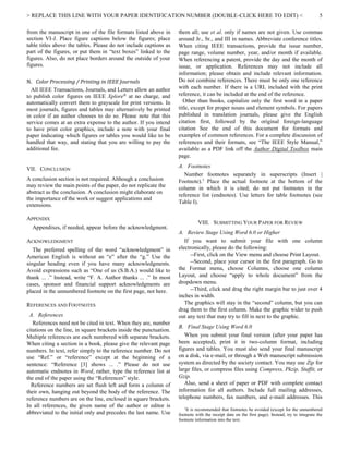 > REPLACE THIS LINE WITH YOUR PAPER IDENTIFICATION NUMBER (DOUBLE-CLICK HERE TO EDIT) < 5
from the manuscript in one of the file formats listed above in
section VI-J. Place figure captions below the figures; place
table titles above the tables. Please do not include captions as
part of the figures, or put them in “text boxes” linked to the
figures. Also, do not place borders around the outside of your
figures.
N. Color Processing / Printing in IEEE Journals
All IEEE Transactions, Journals, and Letters allow an author
to publish color figures on IEEE Xplore®
at no charge, and
automatically convert them to grayscale for print versions. In
most journals, figures and tables may alternatively be printed
in color if an author chooses to do so. Please note that this
service comes at an extra expense to the author. If you intend
to have print color graphics, include a note with your final
paper indicating which figures or tables you would like to be
handled that way, and stating that you are willing to pay the
additional fee.
VII. CONCLUSION
A conclusion section is not required. Although a conclusion
may review the main points of the paper, do not replicate the
abstract as the conclusion. A conclusion might elaborate on
the importance of the work or suggest applications and
extensions.
APPENDIX
Appendixes, if needed, appear before the acknowledgment.
ACKNOWLEDGMENT
The preferred spelling of the word “acknowledgment” in
American English is without an “e” after the “g.” Use the
singular heading even if you have many acknowledgments.
Avoid expressions such as “One of us (S.B.A.) would like to
thank ... .” Instead, write “F. A. Author thanks ... .” In most
cases, sponsor and financial support acknowledgments are
placed in the unnumbered footnote on the first page, not here.
REFERENCES AND FOOTNOTES
A. References
References need not be cited in text. When they are, number
citations on the line, in square brackets inside the punctuation.
Multiple references are each numbered with separate brackets.
When citing a section in a book, please give the relevant page
numbers. In text, refer simply to the reference number. Do not
use “Ref.” or “reference” except at the beginning of a
sentence: “Reference [3] shows ... .” Please do not use
automatic endnotes in Word, rather, type the reference list at
the end of the paper using the “References” style.
Reference numbers are set flush left and form a column of
their own, hanging out beyond the body of the reference. The
reference numbers are on the line, enclosed in square brackets.
In all references, the given name of the author or editor is
abbreviated to the initial only and precedes the last name. Use
them all; use et al. only if names are not given. Use commas
around Jr., Sr., and III in names. Abbreviate conference titles.
When citing IEEE transactions, provide the issue number,
page range, volume number, year, and/or month if available.
When referencing a patent, provide the day and the month of
issue, or application. References may not include all
information; please obtain and include relevant information.
Do not combine references. There must be only one reference
with each number. If there is a URL included with the print
reference, it can be included at the end of the reference.
Other than books, capitalize only the first word in a paper
title, except for proper nouns and element symbols. For papers
published in translation journals, please give the English
citation first, followed by the original foreign-language
citation See the end of this document for formats and
examples of common references. For a complete discussion of
references and their formats, see “The IEEE Style Manual,”
available as a PDF link off the Author Digital Toolbox main
page.
A. Footnotes
Number footnotes separately in superscripts (Insert |
Footnote).1
Place the actual footnote at the bottom of the
column in which it is cited; do not put footnotes in the
reference list (endnotes). Use letters for table footnotes (see
Table I).
VIII. SUBMITTING YOUR PAPER FOR REVIEW
A. Review Stage Using Word 6.0 or Higher
If you want to submit your file with one column
electronically, please do the following:
--First, click on the View menu and choose Print Layout.
--Second, place your cursor in the first paragraph. Go to
the Format menu, choose Columns, choose one column
Layout, and choose “apply to whole document” from the
dropdown menu.
--Third, click and drag the right margin bar to just over 4
inches in width.
The graphics will stay in the “second” column, but you can
drag them to the first column. Make the graphic wider to push
out any text that may try to fill in next to the graphic.
B. Final Stage Using Word 6.0
When you submit your final version (after your paper has
been accepted), print it in two-column format, including
figures and tables. You must also send your final manuscript
on a disk, via e-mail, or through a Web manuscript submission
system as directed by the society contact. You may use Zip for
large files, or compress files using Compress, Pkzip, Stuffit, or
Gzip.
Also, send a sheet of paper or PDF with complete contact
information for all authors. Include full mailing addresses,
telephone numbers, fax numbers, and e-mail addresses. This
1
It is recommended that footnotes be avoided (except for the unnumbered
footnote with the receipt date on the first page). Instead, try to integrate the
footnote information into the text.
 