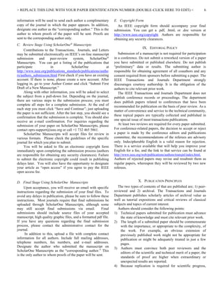 > REPLACE THIS LINE WITH YOUR PAPER IDENTIFICATION NUMBER (DOUBLE-CLICK HERE TO EDIT) < 6
information will be used to send each author a complimentary
copy of the journal in which the paper appears. In addition,
designate one author as the “corresponding author.” This is the
author to whom proofs of the paper will be sent. Proofs are
sent to the corresponding author only.
C. Review Stage Using ScholarOne®
Manuscripts
Contributions to the Transactions, Journals, and Letters
may be submitted electronically on IEEE’s on-line manuscript
submission and peer-review system, ScholarOne®
Manuscripts. You can get a listing of the publications that
participate in ScholarOne at
http://www.ieee.org/publications_standards/publications/autho
rs/authors_submission.html First check if you have an existing
account. If there is none, please create a new account. After
logging in, go to your Author Center and click “Submit First
Draft of a New Manuscript.”
Along with other information, you will be asked to select
the subject from a pull-down list. Depending on the journal,
there are various steps to the submission process; you must
complete all steps for a complete submission. At the end of
each step you must click “Save and Continue”; just uploading
the paper is not sufficient. After the last step, you should see a
confirmation that the submission is complete. You should also
receive an e-mail confirmation. For inquiries regarding the
submission of your paper on ScholarOne Manuscripts, please
contact oprs-support@ieee.org or call +1 732 465 5861.
ScholarOne Manuscripts will accept files for review in
various formats. Please check the guidelines of the specific
journal for which you plan to submit.
You will be asked to file an electronic copyright form
immediately upon completing the submission process (authors
are responsible for obtaining any security clearances). Failure
to submit the electronic copyright could result in publishing
delays later. You will also have the opportunity to designate
your article as “open access” if you agree to pay the IEEE
open access fee.
D. Final Stage Using ScholarOne Manuscripts
Upon acceptance, you will receive an email with specific
instructions regarding the submission of your final files. To
avoid any delays in publication, please be sure to follow these
instructions. Most journals require that final submissions be
uploaded through ScholarOne Manuscripts, although some
may still accept final submissions via email. Final
submissions should include source files of your accepted
manuscript, high quality graphic files, and a formatted pdf file.
If you have any questions regarding the final submission
process, please contact the administrative contact for the
journal.
In addition to this, upload a file with complete contact
information for all authors. Include full mailing addresses,
telephone numbers, fax numbers, and e-mail addresses.
Designate the author who submitted the manuscript on
ScholarOne Manuscripts as the “corresponding author.” This
is the only author to whom proofs of the paper will be sent.
E. Copyright Form
An IEEE copyright form should accompany your final
submission. You can get a .pdf, .html, or .doc version at
http://www.ieee.org/copyright. Authors are responsible for
obtaining any security clearances.
IX. EDITORIAL POLICY
Submission of a manuscript is not required for participation
in a conference. Do not submit a reworked version of a paper
you have submitted or published elsewhere. Do not publish
“preliminary” data or results. The submitting author is
responsible for obtaining agreement of all coauthors and any
consent required from sponsors before submitting a paper. The
IEEE Transactions and Journals Department strongly
discourages courtesy authorship. It is the obligation of the
authors to cite relevant prior work.
The IEEE Transactions and Journals Department does not
publish conference records or proceedings. The department
does publish papers related to conferences that have been
recommended for publication on the basis of peer review. As a
matter of convenience and service to the technical community,
these topical papers are typically collected and published in
one special issue of most transactions publications.
At least two reviews are required for every paper submitted.
For conference-related papers, the decision to accept or reject
a paper is made by the conference editors and publications
committee; the recommendations of the referees are advisory
only. Indecipherable English is a valid reason for rejection.
There is a service available that will help you improve your
English for a fee, and the link to that service can be found at
http://www.ieee.org/web/publications/authors/transjnl/index.html.
Authors of rejected papers may revise and resubmit them as
regular papers, whereupon they will be reviewed by two new
referees.
X. PUBLICATION PRINCIPLES
The two types of contents of that are published are; 1) peer-
reviewed and 2) archival. The Transactions and Journals
Department publishes scholarly articles of archival value as
well as tutorial expositions and critical reviews of classical
subjects and topics of current interest.
Authors should consider the following points:
1) Technical papers submitted for publication must advance
the state of knowledge and must cite relevant prior work.
2) The length of a submitted paper should be commensurate
with the importance, or appropriate to the complexity, of
the work. For example, an obvious extension of
previously published work might not be appropriate for
publication or might be adequately treated in just a few
pages.
3) Authors must convince both peer reviewers and the
editors of the scientific and technical merit of a paper; the
standards of proof are higher when extraordinary or
unexpected results are reported.
4) Because replication is required for scientific progress,
 