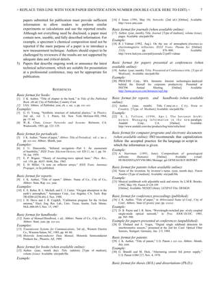 > REPLACE THIS LINE WITH YOUR PAPER IDENTIFICATION NUMBER (DOUBLE-CLICK HERE TO EDIT) < 7
papers submitted for publication must provide sufficient
information to allow readers to perform similar
experiments or calculations and use the reported results.
Although not everything need be disclosed, a paper must
contain new, useable, and fully described information. For
example, a specimen’s chemical composition need not be
reported if the main purpose of a paper is to introduce a
new measurement technique. Authors should expect to be
challenged by reviewers if the results are not supported by
adequate data and critical details.
5) Papers that describe ongoing work or announce the latest
technical achievement, which are suitable for presentation
at a professional conference, may not be appropriate for
publication.
REFERENCES
Basic format for books:
[1] J. K. Author, “Title of chapter in the book,” in Title of His Published
Book, xth ed. City of Publisher, Country if not
[2] USA: Abbrev. of Publisher, year, ch. x, sec. x, pp. xxx–xxx.
Examples:
[3] G. O. Young, “Synthetic structure of industrial plastics,” in Plastics,
2nd ed., vol. 3, J. Peters, Ed. New York: McGraw-Hill, 1964,
pp. 15–64.
[4] W.-K. Chen, Linear Networks and Systems. Belmont, CA:
Wadsworth, 1993, pp. 123–135.
Basic format for periodicals:
[5] J. K. Author, “Name of paper,” Abbrev. Title of Periodical, vol. x, no. x,
pp. xxx-xxx, Abbrev. Month, year.
Examples:
[6] J. U. Duncombe, “Infrared navigation—Part I: An assessment
of feasibility,” IEEE Trans. Electron Devices, vol. ED-11, no. 1, pp. 34–
39, Jan. 1959.
[7] E. P. Wigner, “Theory of traveling-wave optical laser,” Phys. Rev.,
vol. 134, pp. A635–A646, Dec. 1965.
[8] E. H. Miller, “A note on reflector arrays,” IEEE Trans. Antennas
Propagat., to be published.
Basic format for reports:
[9] J. K. Author, “Title of report,” Abbrev. Name of Co., City of Co.,
Abbrev. State, Rep. xxx, year.
Examples:
[10] E. E. Reber, R. L. Michell, and C. J. Carter, “Oxygen absorption in the
earth’s atmosphere,” Aerospace Corp., Los Angeles, CA, Tech. Rep.
TR-0200 (4230-46)-3, Nov. 1988.
[11] J. H. Davis and J. R. Cogdell, “Calibration program for the 16-foot
antenna,” Elect. Eng. Res. Lab., Univ. Texas, Austin, Tech. Memo.
NGL-006-69-3, Nov. 15, 1987.
Basic format for handbooks:
[12] Name of Manual/Handbook, x ed., Abbrev. Name of Co., City of Co.,
Abbrev. State, year, pp. xxx-xxx.
Examples:
[13] Transmission Systems for Communications, 3rd ed., Western Electric
Co., Winston-Salem, NC, 1985, pp. 44–60.
[14] Motorola Semiconductor Data Manual, Motorola Semiconductor
Products Inc., Phoenix, AZ, 1989.
Basic format for books (when available online):
[15] Author. (year, month day). Title. (edition) [Type of medium].
volume (issue). Available: site/path/file
Example:
[16] J. Jones. (1991, May 10). Networks. (2nd ed.) [Online]. Available:
http://www.atm.com
Basic format for journals (when available online):
[17] Author. (year, month). Title. Journal. [Type of medium]. volume (issue),
pages. Available: site/path/file
Example:
[18] R. J. Vidmar. (1992, Aug.). On the use of atmospheric plasmas as
electromagnetic reflectors. IEEE Trans. Plasma Sci. [Online].
21(3), pp. 876–880. Available:
http://www.halcyon.com/pub/journals/21ps03-vidmar
Basic format for papers presented at conferences (when
available online):
[19] Author. (year, month). Title. Presented at Conference title. [Type of
Medium]. Available: site/path/file
Example:
[20] PROCESS Corp., MA. Intranets: Internet technologies deployed
behind the firewall for corporate productivity. Presented at
INET96 Annual Meeting. [Online]. Available:
http://home.process.com/Intranets/wp2.htp
Basic format for reports and handbooks (when available
online):
[21] Author. (year, month). Title. Comp an y . C ity, State or
Country. [Type of Medium].Available: site/path/file
Example:
[22] S . L. Ta l l e e n . (1 9 9 6 , Ap r . ). T h e In t r a n e t Ar c h i -
tec tu re: M a n a gi n g i n f o rm a t i on i n t h e n e w paradigm.
Amdahl Corp., CA. [Online]. Available:
http://www.amdahl.com/doc/products/bsg/intra/infra/html
Basic format for computer programs and electronic documents
(when available online): ISO recommends that capitalization
follow the accepted practice for the language or script in
which the information is given.
Example:
[23] A. Harriman. (1993, June). Compendium of genealogical
software. Humanist. [Online]. Available e-mail:
HUMANIST@NYVM.ORG Message: get GENEALOGY REPORT
Basic format for patents (when available online):
[24] Name of the invention, by inventor’s name. (year, month day). Patent
Number [Type of medium]. Available: site/path/file
Example:
[25] Musical toothbrush with adjustable neck and mirror, by L.M.R. Brooks.
(1992, May 19). Patent D 326 189
[Online]. Available: NEXIS Library: LEXPAT File: DESIGN
Basic format for conference proceedings (published):
[26] J. K. Author, “Title of paper,” in Abbreviated Name of Conf., City of
Conf., Abbrev. State (if given), year, pp. xxxxxx.
Example:
[27] D. B. Payne and J. R. Stern, “Wavelength-switched pas- sively coupled
single-mode optical network,” in Proc. IOOC-ECOC, 1985,
pp. 585–590.
Example for papers presented at conferences (unpublished):
[28] D. Ebehard and E. Voges, “Digital single sideband detection for
interferometric sensors,” presented at the 2nd Int. Conf. Optical Fiber
Sensors, Stuttgart, Germany, Jan. 2-5, 1984.
Basic format for patents:
[29] J. K. Author, “Title of patent,” U.S. Patent x xxx xxx, Abbrev. Month,
day, year.
Example:
[30] G. Brandli and M. Dick, “Alternating current fed power supply,”
U.S. Patent 4 084 217, Nov. 4, 1978.
Basic format for theses (M.S.) and dissertations (Ph.D.):
 