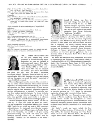 > REPLACE THIS LINE WITH YOUR PAPER IDENTIFICATION NUMBER (DOUBLE-CLICK HERE TO EDIT) < 8
[31] J. K. Author, “Title of thesis,” M.S. thesis, Abbrev. Dept., Abbrev.
Univ., City of Univ., Abbrev. State, year.
[32] J. K. Author, “Title of dissertation,” Ph.D. dissertation, Abbrev. Dept.,
Abbrev. Univ., City of Univ., Abbrev. State, year.
Examples:
[33] J. O. Williams, “Narrow-band analyzer,” Ph.D. dissertation, Dept. Elect.
Eng., Harvard Univ., Cambridge, MA, 1993.
[34] N. Kawasaki, “Parametric study of thermal and chemical nonequilibrium
nozzle flow,” M.S. thesis, Dept. Electron. Eng., Osaka Univ., Osaka,
Japan, 1993.
Basic format for the most common types of unpublished
references:
[35] J. K. Author, private communication, Abbrev. Month, year.
[36] J. K. Author, “Title of paper,” unpublished.
[37] J. K. Author, “Title of paper,” to be published.
Examples:
[38] A. Harrison, private communication, May 1995.
[39] B. Smith, “An approach to graphs of linear forms,” unpublished.
[40] A. Brahms, “Representation error for real numbers in binary computer
arithmetic,” IEEE Computer Group Repository, Paper R-67-85.
Basic format for standards:
[41] Title of Standard, Standard number, date.
Examples:
[42] IEEE Criteria for Class IE Electric Systems, IEEE Standard 308, 1969.
[43] Letter Symbols for Quantities, ANSI Standard Y10.5-1968.
First A. Author (M’76–SM’81–F’87)
and the other authors may include
biographies at the end of regular papers.
Biographies are often not included in
conference-related papers. This author
became a Member (M) of IEEE in 1976, a
Senior Member (SM) in 1981, and a
Fellow (F) in 1987. The first paragraph
may contain a place and/or date of birth
(list place, then date). Next, the author’s educational
background is listed. The degrees should be listed with type of
degree in what field, which institution, city, state, and country,
and year the degree was earned. The author’s major field of
study should be lower-cased.
The second paragraph uses the pronoun of the person (he or
she) and not the author’s last name. It lists military and work
experience, including summer and fellowship jobs. Job titles
are capitalized. The current job must have a location; previous
positions may be listed without one. Information concerning
previous publications may be included. Try not to list more
than three books or published articles. The format for listing
publishers of a book within the biography is: title of book
(city, state: publisher name, year) similar to a reference.
Current and previous research interests end the paragraph.
The third paragraph begins with the author’s title and last
name (e.g., Dr. Smith, Prof. Jones, Mr. Kajor, Ms. Hunter).
List any memberships in professional societies other than the
IEEE. Finally, list any awards and work for IEEE committees
and publications. If a photograph is provided, the biography
will be indented around it. The photograph is placed at the top
left of the biography, and should be of good quality,
professional-looking, and black and white (see above
example). Personal hobbies will be deleted from the
biography. Following are two examples of an author’s
biography.
Second B. Author was born in
Greenwich Village, New York City, in
1977. He received the B.S. and M.S.
degrees in aerospace engineering from the
University of Virginia, Charlottesville, in
2001 and the Ph.D. degree in mechanical
engineering from Drexel University,
Philadelphia, PA, in 2008.
From 2001 to 2004, he was a Research Assistant with the
Princeton Plasma Physics Laboratory. Since 2009, he has been
an Assistant Professor with the Mechanical Engineering
Department, Texas A&M University, College Station. He is
the author of three books, more than 150 articles, and more
than 70 inventions. His research interests include high-
pressure and high-density nonthermal plasma discharge
processes and applications, microscale plasma discharges,
discharges in liquids, spectroscopic diagnostics, plasma
propulsion, and innovation plasma applications. He is an
Associate Editor of the journal Earth, Moon, Planets, and
holds two patents.
Mr. Author was a recipient of the International Association
of Geomagnetism and Aeronomy Young Scientist Award for
Excellence in 2008, the IEEE Electromagnetic Compatibility
Society Best Symposium Paper Award in 2011, and the
American Geophysical Union Outstanding Student Paper
Award in Fall 2005.
Third C. Author, Jr. (M’87) received the
B.S. degree in mechanical engineering
from National Chung Cheng University,
Chiayi, Taiwan, in 2004 and the M.S.
degree in mechanical engineering from
National Tsing Hua University, Hsinchu, Taiwan, in 2006. He
is currently pursuing the Ph.D. degree in mechanical
engineering at Texas A&M University, College Station.
From 2008 to 2009, he was a Research Assistant with the
Institute of Physics, Academia Sinica, Tapei, Taiwan. His
research interest includes the development of surface
processing and biological/medical treatment techniques using
nonthermal atmospheric pressure plasmas, fundamental study
of plasma sources, and fabrication of micro- or nanostructured
surfaces.
Mr. Author’s awards and honors include the Frew
Fellowship (Australian Academy of Science), the I. I. Rabi
Prize (APS), the European Frequency and Time Forum
Award, the Carl Zeiss Research Award, the William F.
Meggers Award and the Adolph Lomb Medal (OSA).
 