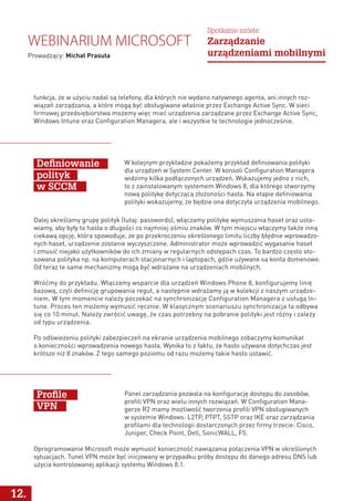 W kolejnym przykładzie pokażemy przykład definiowania polityki
dla urządzeń w System Center. W konsoli Configuration Managera
widzimy kilka podłączonych urządzeń. Wskazujemy jedno z nich,
to z zainstalowanym systemem Windows 8, dla którego stworzymy
nową politykę dotyczącą złożoności hasła. Na etapie definiowania
polityki wskazujemy, że będzie ona dotyczyła urządzenia mobilnego.
Panel zarządzania pozwala na konfigurację dostępu do zasobów,
profili VPN oraz wielu innych rozwiązań. W Configuration Mana-
gerze R2 mamy możliwość tworzenia profili VPN obsługiwanych
w systemie Windows: L2TP, PTPT, SSTP oraz IKE oraz zarządzania
profilami dla technologii dostarczonych przez firmy trzecie: Cisco,
Juniper, Check Point, Dell, SonicWALL, F5.
Definiowanie
polityk
w SCCM
Profile
VPN
Dalej określamy grupę polityk (tutaj: passwords), włączamy politykę wymuszania haseł oraz usta-
wiamy, aby były to hasła o długości co najmniej ośmiu znaków. W tym miejscu włączymy także inną
ciekawą opcję, która spowoduje, że po przekroczeniu określonego limitu liczby błędnie wprowadzo-
nych haseł, urządzenie zostanie wyczyszczone. Administrator może wprowadzić wygasanie haseł
i zmusić niejako użytkowników do ich zmiany w regularnych odstępach czas. To bardzo często sto-
sowana polityka np. na komputerach stacjonarnych i laptopach, gdzie używane są konta domenowe.
Od teraz te same mechanizmy mogą być wdrażane na urządzeniach mobilnych.
Wróćmy do przykładu. Włączamy wsparcie dla urządzeń Windows Phone 8, konfigurujemy linię
bazową, czyli definicję grupowania reguł, a następnie wdrażamy ją w kolekcji z naszym urządze-
niem. W tym momencie należy poczekać na synchronizację Configuration Managera z usługą In-
tune. Proces ten możemy wymusić ręcznie. W klasycznym scenariuszu synchronizacja ta odbywa
się co 10 minut. Należy zwrócić uwagę, że czas potrzebny na pobranie polityki jest różny i zależy
od typu urządzenia.
Po odświeżeniu polityki zabezpieczeń na ekranie urządzenia mobilnego zobaczymy komunikat
o konieczności wprowadzenia nowego hasła. Wynika to z faktu, że hasło używane dotychczas jest
krótsze niż 8 znaków. Z tego samego poziomu od razu możemy takie hasło ustawić.
12.
Webinarium Microsoft
Prowadzący: Michał Prasuła
Spotkanie szóste:
Zarządzanie
urządzeniami mobilnymi
funkcja, że w użyciu nadal są telefony, dla których nie wydano natywnego agenta, ani innych roz-
wiązań zarządzania, a które mogą być obsługiwane właśnie przez Exchange Active Sync. W sieci
firmowej przedsiębiorstwa możemy więc mieć urządzenia zarządzane przez Exchange Active Sync,
Windows Intune oraz Configuration Managera, ale i wszystkie te technologie jednocześnie.
Oprogramowanie Microsoft może wymusić konieczność nawiązania połączenia VPN w określonych
sytuacjach. Tunel VPN może być inicjowany w przypadku próby dostępu do danego adresu DNS lub
użycia kontrolowanej aplikacji systemu Windows 8.1.
 