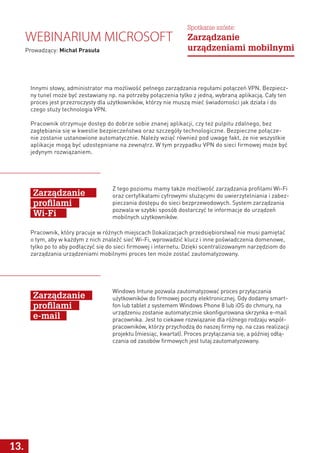 Z tego poziomu mamy także możliwość zarządzania profilami Wi-Fi
oraz certyfikatami cyfrowymi służącymi do uwierzytelniania i zabez-
pieczania dostępu do sieci bezprzewodowych. System zarządzania
pozwala w szybki sposób dostarczyć te informacje do urządzeń
mobilnych użytkowników.
Windows Intune pozwala zautomatyzować proces przyłączania
użytkowników do firmowej poczty elektronicznej. Gdy dodamy smart-
fon lub tablet z systemem Windows Phone 8 lub iOS do chmury, na
urządzeniu zostanie automatycznie skonfigurowana skrzynka e-mail
pracownika. Jest to ciekawe rozwiązanie dla różnego rodzaju współ-
pracowników, którzy przychodzą do naszej firmy np. na czas realizacji
projektu (miesiąc, kwartał). Proces przyłączania się, a później odłą-
czania od zasobów firmowych jest tutaj zautomatyzowany.
Zarządzanie
profilami
Wi-Fi
Zarządzanie
profilami
e-mail
Pracownik, który pracuje w różnych miejscach (lokalizacjach przedsiębiorstwa) nie musi pamiętać
o tym, aby w każdym z nich znaleźć sieć Wi-Fi, wprowadzić klucz i inne poświadczenia domenowe,
tylko po to aby podłączyć się do sieci firmowej i internetu. Dzięki scentralizowanym narzędziom do
zarządzania urządzeniami mobilnymi proces ten może zostać zautomatyzowany.
13.
Webinarium Microsoft
Prowadzący: Michał Prasuła
Spotkanie szóste:
Zarządzanie
urządzeniami mobilnymi
Innymi słowy, administrator ma możliwość pełnego zarządzania regułami połączeń VPN. Bezpiecz-
ny tunel może być zestawiany np. na potrzeby połączenia tylko z jedną, wybraną aplikacją. Cały ten
proces jest przezroczysty dla użytkowników, którzy nie muszą mieć świadomości jak działa i do
czego służy technologia VPN.
Pracownik otrzymuje dostęp do dobrze sobie znanej aplikacji, czy też pulpitu zdalnego, bez
zagłębiania się w kwestie bezpieczeństwa oraz szczegóły technologiczne. Bezpieczne połącze-
nie zostanie ustanowione automatycznie. Należy wziąć również pod uwagę fakt, że nie wszystkie
aplikacje mogą być udostępniane na zewnątrz. W tym przypadku VPN do sieci firmowej może być
jedynym rozwiązaniem.
 