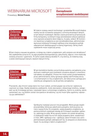 W tym kontekście bardzo cenną funkcją systemu zarządzania urzą-
dzeniami mobilnymi jest możliwość usuwania danych z smartfonu
lub tabletu na odległość. Proces ten może zostać przeprowadzony
przez administratora, który sprawuje opiekę nad firmową siecią
i uruchamianymi w niej urządzeniami, ale także przez samego pra-
cownika po zalogowaniu się do portalu zarządzania.
Spróbujmy rozważyć jeszcze inny przypadek. Mamy grupę współ-
pracowników, którzy po zakończeniu projektu, kończą pracę na
rzecz naszej firmy. Co oczywiste, swoje prywatne urządzenia, za
pomocą których uzyskiwali dostęp do firmowych zasobów i aplika-
cji, zabierają ze sobą. W tej sytuacji telefon nie został skradziony,
a użytkownik nadal ma na nim swoje prywatne dane, wiadomości
e-mail, SMS i aplikacje oraz – aplikacje, dane firmowe oraz zaim-
plementowane polityki zabezpieczeń np. te związane ze złożonością
haseł. Co się dzieje z takim urządzeniem?
Pracownik, aby chronić swoje dane nie musi czekać, aż ktoś pojawi się w biurze i wykona tę
czynność za niego. Każdy świadomy użytkownik, może skorzystać z dowolnego telefonu, zalogo-
wać się do firmowego portalu i skasować dane z utraconego urządzenia. Zanim to zrobimy, warto
zastanowić się, czy telefon został rzeczywiście skradziony, czy też może tylko zgubiony i wystar-
czy go zablokować?
Zdalne
kasowanie
danych
Koniec
pracy
z projektem
W tym miejscu nasuwa się pytanie, co dzieje się z takim urządzeniem, jeśli zostanie ono skradzione?
Dla użytkownika oznacza to, że jego prywatna korespondencja, dokumenty, zdjęcia i inne materiały
zostaną utracone i ujawnione. To samo ryzyko dotyczy działów IT, z tą różnicą, że mówimy tutaj
o wiele istotniejszych danych, bowiem danych firmy.
14.
Webinarium Microsoft
Prowadzący: Michał Prasuła
Spotkanie szóste:
Zarządzanie
urządzeniami mobilnymi
W trakcie rozwoju swoich technologii i produktów Microsoft kładzie
istotny nacisk na kwestie związane z ochroną wrażliwych danych,
w tym danych osobowych. Bardzo często pracownicy przynoszą do
firmy komputery, na których mają zainstalowane własne aplikacje
oraz zapisane prywatne dane (zdjęcia, muzyka, wideo). W momen-
cie rejestracji urządzenia w sieci przedsiębiorstwa, administrator
wymusza instalację firmowych aplikacji oraz stosowanie polityk
zabezpieczeń obowiązujących w danej organizacji. Od tej chwili
użytkownik może rozpocząć pracę.
Ochrona
danych
osobowych
 