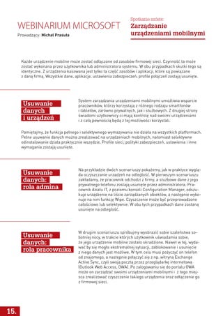 15.
Webinarium Microsoft
Prowadzący: Michał Prasuła
Spotkanie szóste:
Zarządzanie
urządzeniami mobilnymi
Każde urządzenie mobilne może zostać odłączone od zasobów firmowej sieci. Czynność ta może
zostać wykonana przez użytkownika lub administratora systemu. W obu przypadkach skutki tego są
identyczne. Z urządzenia kasowana jest tylko ta część zasobów i aplikacji, które są powiązane
z daną firmą. Wszystkie dane, aplikacje, ustawienia zabezpieczeń, profile połączeń zostają usunięte.
Pamiętajmy, że funkcja pełnego i selektywnego wymazywania nie działa na wszystkich platformach.
Pełne usuwanie danych można zrealizować na urządzeniach mobilnych, natomiast selektywne
odinstalowanie działa praktycznie wszędzie. Profile sieci, polityki zabezpieczeń, ustawienia i inne
wymagania zostają usunięte.
System zarządzania urządzeniami mobilnymi umożliwia wsparcie
pracowników, którzy korzystają z różnego rodzaju smartfonów
i tabletów, zarówno prywatnych, jak i służbowych. Z drugiej strony
świadomi użytkownicy ci mają kontrolę nad swoimi urządzeniami
i z całą pewnością będą z tej możliwości korzystali.
Na przykładzie dwóch scenariuszy pokażemy, jak w praktyce wyglą-
da oczyszczanie urządzeń na odległość. W pierwszym scenariuszu
zakładamy, że pracownik odchodzi z firmy, a służbowe dane z jego
prywatnego telefonu zostają usunięte przez administratora. Pra-
cownik działu IT, z poziomu konsoli Configuration Manager, odszu-
kuje urządzenie na liście zarządzanych obiektów, a następnie wyko-
nuje na nim funkcję Wipe. Czyszczenie może być przeprowadzone
całościowo lub selektywnie. W obu tych przypadkach dane zostaną
usunięte na odległość.
W drugim scenariuszu spróbujmy wyobrazić sobie szaleństwa so-
botniej nocy, w trakcie których użytkownik uświadamia sobie,
że jego urządzenie mobilne zostało skradzione. Nawet w tej, wyda-
wać by się mogło ekstremalnej sytuacji, zablokowanie i usunięcie
z niego danych jest możliwe. W tym celu musi pożyczyć on telefon
od znajomego, a następnie połączyć się z np. witryną Exchange
Active Sync, czyli swoją pocztą przez przeglądarkę internetową
(Outlook Web Access, OWA). Po zalogowaniu się do portalu OWA
może on zarządzać swoimi urządzeniami mobilnymi i z tego miej-
sca zrealizować czyszczenie takiego urządzenia oraz odłączenie go
z firmowej sieci.
Usuwanie
danych
i urządzeń
Usuwanie
danych:
rola admina
Usuwanie
danych:
rola pracownika
 