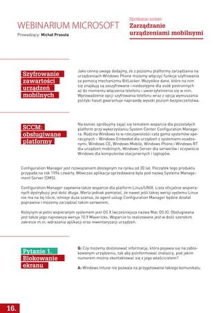 Jako cenną uwagę dodajmy, że z poziomu platformy zarządzania na
urządzeniach Windows Phone możemy włączyć funkcje szyfrowania
za pomocą mechanizmu BitLocker. Wszystkie dane, które na nim
się znajdują są zaszyfrowane i niedostępne dla osób postronnych
aż do momentu włączenia telefonu i uwierzytelnienia się w nim.
Wprowadzenie opcji szyfrowania telefonu wraz z opcją wymuszania
polityki haseł gwarantuje naprawdę wysoki poziom bezpieczeństwa.
Na koniec spróbujmy zająć się tematem wsparcia dla pozostałych
platform przy wykorzystaniu System Center Configuration Manage-
ra. Rodzina Windows to w rzeczywistości cała gama systemów ope-
racyjnych – Windows Embeded dla urządzeń z systemami osadzo-
nymi, Windows CE, Windows Mobile, Windows Phone i Windows RT
dla urządzeń mobilnych, Windows Server dla serwerów i oczywiście
Windows dla komputerów stacjonarnych i laptopów.
Q: Czy możemy dostosować informację, która pojawia się na zablo-
kowanym urządzeniu, tak aby poinformować znalazcę, pod jakim
numerem można skontaktować się z jego właścicielem?
A: Windows Intune nie pozwala na przygotowanie takiego komunikatu.
Configuration Manager jest rozwiązaniem dostępnym na rynku od 20 lat. Początek tego produktu
przypada na rok 1994 czwarty. Wówczas aplikacja sprzedawana była pod nazwą Systems Manage-
ment Server (SMS).
Configuration Manager zapewnia także wsparcie dla platform Linux/UNIX. Lista oficjalnie wspiera-
nych dystrybucji jest dość długa. Warto jednak pamiętać, że nawet jeśli takiej wersji systemu Linux
nie ma na tej liście, istnieje duża szansa, że agent usługi Configuration Manager będzie działał
poprawnie i możemy zarządzać takim serwerem.
Kolejnym w pełni wspieranym systemem jest OS X (wcześniejsza nazwa Mac OS X). Obsługiwana
jest także jego najnowsza wersja 10.9 Mavericks. Wsparcie to realizowane jest w dość szerokim
zakresie m.in. wdrażania aplikacji oraz inwentaryzacji urządzeń.
Szyfrowanie
zawartości
urządzeń
mobilnych
SCCM:
obsługiwane
platformy
Pytanie 1.
Blokowanie
ekranu
16.
Webinarium Microsoft
Prowadzący: Michał Prasuła
Spotkanie szóste:
Zarządzanie
urządzeniami mobilnymi
 