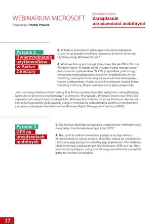 Q: W trakcie seminarium pokazywaliście ekran logowania.
Czy w tym przypadku mieliśmy logowanie do Active Directory,
czy innej usługi Windows Intune?
A: Windows Intune jest usługą chmurową, tak jak Office 365 lub
Windows Azure. W każdej takiej usłudze można tworzyć samo-
dzielne konta użytkowników. W 99% przypadków, jeśli usługę
chmurową mamy połączoną z lokalnym środowiskiem Active
Directory, uwierzytelnianie odbywa się w usłudze katalogowej.
Nazwy użytkowników i hasła są synchronizowane między Active
Directory i chmurą. W tym zakresie mamy pełną dowolność.
Pytanie 2.
Uwierzytelnianie
użytkowników
w Active
Directory
Jeśli nie mamy lokalnej infrastruktury IT w firmie możemy korzystać wyłącznie z usług Windows
Azure Active Directory uruchamianych w chmurze. W przypadku Windows Intune oraz Office 365
używamy tych samych kont użytkowników. Windows Azure Active Directory Premium istotnie roz-
szerza funkcjonalność podstawowej usługi z możliwością rozbudowania systemu o mechanizmy
zarządzania dostępem do dokumentów Windows Rights Management Services (RMS).
17.
Q: Czy funkcje zdalnego zarządzania urządzeniami mobilnymi obej-
mują także monitorowanie pozycji przez GPS?
A: Nie, i jest to całkiem świadome podejście do tego tematu.
W tym kontekście należy założyć, że telefon należy do użytkownika
i śledzenie jego pozycji naruszałoby jego prywatność. Nie śledzimy
także informacji o połączeniach telefonicznych, SMS-ach itd. Użyt-
kownicy korzystający z usług Live ID mogą samodzielnie sprawdzić,
gdzie ten telefon się znajduje.
Pytanie 3.
GPS na
urządzeniach
mobilnych
Webinarium Microsoft
Prowadzący: Michał Prasuła
Spotkanie szóste:
Zarządzanie
urządzeniami mobilnymi
 
