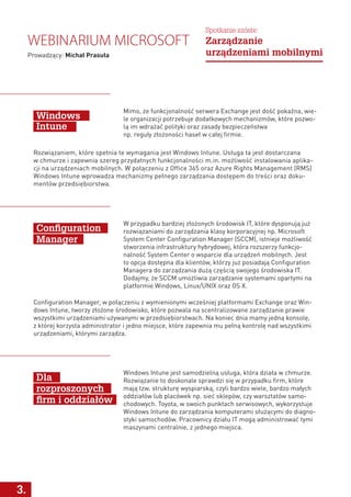 W przypadku bardziej złożonych środowisk IT, które dysponują już
rozwiązaniami do zarządzania klasy korporacyjnej np. Microsoft
System Center Configuration Manager (SCCM), istnieje możliwość
stworzenia infrastruktury hybrydowej, która rozszerzy funkcjo-
nalność System Center o wsparcie dla urządzeń mobilnych. Jest
to opcja dostępna dla klientów, którzy już posiadają Configuration
Managera do zarządzania dużą częścią swojego środowiska IT.
Dodajmy, że SCCM umożliwia zarządzanie systemami opartymi na
platformie Windows, Linux/UNIX oraz OS X.
Windows Intune jest samodzielną usługa, która działa w chmurze.
Rozwiązanie to doskonale sprawdzi się w przypadku firm, które
mają tzw. strukturę wyspiarską, czyli bardzo wiele, bardzo małych
oddziałów lub placówek np. sieć sklepów, czy warsztatów samo-
chodowych. Toyota, w swoich punktach serwisowych, wykorzystuje
Windows Intune do zarządzania komputerami służącymi do diagno-
styki samochodów. Pracownicy działu IT mogą administrować tymi
maszynami centralnie, z jednego miejsca.
Configuration
Manager
Dla
rozproszonych
firm i oddziałów
3.
Configuration Manager, w połączeniu z wymienionymi wcześniej platformami Exchange oraz Win-
dows Intune, tworzy złożone środowisko, które pozwala na scentralizowane zarządzanie prawie
wszystkimi urządzeniami używanymi w przedsiębiorstwach. Na koniec dnia mamy jedną konsolę,
z której korzysta administrator i jedno miejsce, które zapewnia mu pełną kontrolę nad wszystkimi
urządzeniami, którymi zarządza.
Webinarium Microsoft
Prowadzący: Michał Prasuła
Spotkanie szóste:
Zarządzanie
urządzeniami mobilnymi
Mimo, że funkcjonalność serwera Exchange jest dość pokaźna, wie-
le organizacji potrzebuje dodatkowych mechanizmów, które pozwo-
lą im wdrażać polityki oraz zasady bezpieczeństwa
np. reguły złożoności haseł w całej firmie.
Rozwiązaniem, które spełnia te wymagania jest Windows Intune. Usługa ta jest dostarczana
w chmurze i zapewnia szereg przydatnych funkcjonalności m.in. możliwość instalowania aplika-
cji na urządzeniach mobilnych. W połączeniu z Office 365 oraz Azure Rights Management (RMS)
Windows Intune wprowadza mechanizmy pełnego zarządzania dostępem do treści oraz doku-
mentów przedsiębiorstwa.
Windows
Intune
 