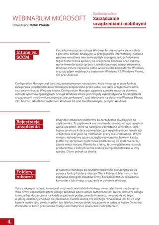 Wszystkie omawiane platformy do zarządzania skupiają się na
użytkowniku. To użytkownik ma możliwość samodzielnego rejestro-
wania urządzeń, które są następnie zarządzane centralnie. Spró-
bujmy zatem po krótce opowiedzieć, jak wygląda proces rejestracji
urządzenia oraz jakie są możliwości pracy dla użytkownika. W tym
miejscu wchodzimy już w szczegóły rozwiązania, bowiem każdą
platformę sprzętowo-systemową podłącza się do systemu zarzą-
dzania nieco inaczej. Wynika to z faktu, że ,amy platformy różnych
producentów, z których każda została zaimplementowana w inny
sposób. O tym jednak za chwilę.
W systemie Windows do zasobów firmowych podłączymy się za
pomocą funkcji Foldery robocze (Work Folders). Mechanizm ten
zapewnia dostęp do zasobów firmy, bez konieczności posiadania
komputera lub innego urządzenia w domenie Windows.
Tutaj ciekawym rozwiązaniem jest możliwość wieloskładnikowego uwierzytelniania się do syste-
mów firmy, zapewniane przez usługę Windows Azure Active Authentication. Dzięki chmurze usługa
ta może być dostarczona na każde urządzenie podłączone do internetu, niezależnie od tego,
w jakiej lokalizacji znajduje się pracownik. Bardzo ważną częścią tego rozwiązania jest to, że użyt-
kownik rejestrując swój smartfon lub telefon, tworzy obiekt urządzenia w usłudze Active Directory.
W rezultacie konto pracownika zostaje automatycznie powiązane z urządzeniem.
Rejestracja
urządzenia
Foldery
robocze
4.
Configuration Manager jest bardziej zaawansowanym narzędziem, które integruje w sobie funkcje
zarządzania urządzeniami kontrolowanymi bezpośrednio przez siebie, ale także urządzeniami admi-
nistrowanymi przez Windows Intune. Configuration Manager zapewnia szerokie wsparcie dla wielu
różnych systemów operacyjnych. Usługa Windows Intune jest z reguły wykorzystywana do zarządzania
urządzeniami mobilnymi, nazwijmy je „kieszonkowymi”, czyli telefonami na platformie Windows Phone,
iOS, Android, tabletami z systemem Windows RT oraz zainstalowanym „pełnym” Windows.
Zarządzanie poprzez usługę Windows Intune odbywa się w całości
z poziomu konsoli działającej w przeglądarce internetowej. Konsola
webowa umożliwia tworzenie polityk zabezpieczeń, definiowanie
reguł dostarczania aplikacji na urządzenia końcowe oraz wykony-
wanie inwentaryzacji sprzętu i zainstalowanego oprogramowania.
Windows Intune zapewnia pełne wsparcie dla komputerów Windows
oraz urządzeń mobilnych z systemem Windows RT, Windows Phone,
iOS oraz Android.
Intune vs.
SCCM
Webinarium Microsoft
Prowadzący: Michał Prasuła
Spotkanie szóste:
Zarządzanie
urządzeniami mobilnymi
 