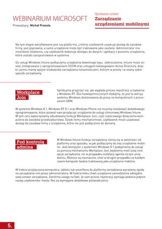 5.
Spróbujmy przyjrzeć się, jak wygląda proces rejestracji urządzenia
z Windows RT. Dla niewtajemniczonych dodajmy, że jest to wersja
systemu Windows dostosowana do pracy na komputerach z proce-
sorem ARM.
W Windows Intune funkcje zarządzania różnią się w zależności od
platformy oraz sposobu, w jaki podłączymy do niej urządzenie mobil-
ne. Jeśli komputer z systemem Windows 8.1 podepniemy do usługi
za pomocą mechanizmu Workplace Join, będziemy mieli tutaj inne
opcje zarządzania, niż w przypadku instalacji agenta na tym urzą-
dzeniu. Różnice są nieznaczne, choć w drugim przypadku za każdym
razem komputer będzie traktowany jako urządzenie mobilne.
Workplace
Join
Pod kontrolą
admina
W systemie Windows 8.1, Windows RT 8.1 oraz Windows Phone nie musimy instalować dodatkowego
oprogramowania, które pozwoli nam przyłączyć urządzenie do usługi chmurowej Windows Intune.
W tym celu wykorzystamy wbudowaną funkcję Workplace Join, czyli częściowego dołączenia kom-
putera do zasobów przedsiębiorstwa. Dzięki temu mechanizmowi, użytkownik może uzyskiwać
dostęp do zasobów firmy z urządzenia, które nie jest podłączone do domeny.
W trakcie przyłączania komputera, tabletu lub smartfona do platformy zarządzania wyrażamy zgodę
na zarządzanie nim przez administratora. W trakcie kilku chwil urządzenie samodzielnie odnajdzie
swój serwer zarządzania. Zwróćmy uwagę na fakt, że sam proces rejestracji wymaga podania jedynie
nazwy użytkownika i hasła. Nie są wymagane dodatkowe poświadczenia.
Webinarium Microsoft
Prowadzący: Michał Prasuła
Spotkanie szóste:
Zarządzanie
urządzeniami mobilnymi
Na tym etapie weryfikowane jest czy platforma, z której użytkownik uzyskuje dostęp do zasobów
firmy, jest poprawna, a samo urządzenie może być traktowane jako zaufane. Administrator ma
możliwość śledzenia, czy użytkownik dokonuje dostępu do danych i aplikacji z poziomu urządzenia,
które zostało zarejestrowane w systemie.
Do usługi Windows Intune podłączymy urządzenia dowolnego typu. Jednocześnie, Intune może zo-
stać zintegrowane z oprogramowaniem SCCM oraz usługami katalogowymi Active Directory, dzię-
ki czemu mamy spójne środowisko zarządzania tożsamościami, którym w prosty i w znany sobie
sposób zarządzamy.
 