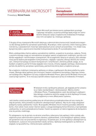 Celem Microsoft jest dostarczenie użytkownikom prostego
i spójnego narzędzia, za pomocą którego będą mogli oni samo-
dzielnie dołączać swoje urządzenia do środowiska firmowego
oraz nimi zarządzać np. instalując aplikacje.
W kolejnym kroku spróbujemy pokazać, jak wygląda portal ustawio-
ny w trybie standardowym i dostosowanym. Weźmy telefon
z Windows Phone. Prawdopodobnie część dociekliwych użytkowni-
ków takiego urządzenia zwróciła uwagę na skrót Aplikacje firmowe,
który znajdziemy w menu Właściwości systemu.
Jeśli telefon został wcześniej podłączony do infrastruktury przedsiębiorstwa od razu mamy do-
stęp do portalu, który pozwala na pobranie udostępnionych aplikacji. Aby się do niego zalogować
podajemy nazwę użytkownika i hasło. W przypadku Windows Intune możemy posiadać oddzielne
konta, choć całość może zostać również spięta z usługą katalogową Active Directory. Z perspektywy
użytkownika, te same poświadczenia (nazwa i hasło) są używane w trakcie logowania do komputera
oraz do portalu mobilnego.
Po zalogowaniu się do portalu na ekranie smartfonu zobaczymy listę aplikacji, które zostały udo-
stępnione przez administratora systemu danemu użytkownikowi. Lista dostępnych aplikacji zależy
od uprawnień oraz roli pracownika w organizacji. Oczywiste jest, że inne aplikacje udostępniane są
handlowcom, a jeszcze inne pracownikom działu serwisu. Aplikacje katalogowane są również ze
względu na typ platformy, z której korzysta użytkownik.
Z myślą
o użytkownikach
Aplikacje
firmowe
Z drugiej strony rozwiązania Microsoft zdejmują z administratora konieczność świadczenia wspar-
cia dla danego platformy sprzętowo-systemowej. W praktyce, wiele czynności, które realizują admi-
nistratorzy, z powodzeniem może być wykonywanych przez samych pracowników. I nie chodzi tutaj
bynajmniej tylko o ograniczenie kosztów funkcjonowania działu IT w przedsiębiorstwie.
Wielu użytkowników chętnie wykona samodzielnie niektóre, oczywiście te prostsze, zadania. Portal,
z poziomu którego mogą oni samodzielnie zarządzać swoimi urządzeniami mobilnymi, jest dla nich
bardzo wygodnym i komfortowym rozwiązaniem. W szczególności dotyczy to sytuacji, jeśli udostęp-
niony portal będzie pod względem funkcjonalności, wyglądu i sposobu obsługi zbliżony do rozwią-
zań, z których korzystają na swoich komputerach i smartfonach. Zwróćmy jednak uwagę, że na
każdym urządzeniu portal firmowy wygląda nieco inaczej. Zmiany wyglądu wynikają z dostosowania
portalu do platformy sprzętowo-systemowej, pod kontrolą której dane urządzenie pracuje.
Na urządzeniu mobilnym instalujemy aplikację ze sklepu z aplikacjami dla danej platformy syste-
mowej. Obsługa takiej aplikacji jest intuicyjna, bowiem użytkownicy korzystają z tego typu rozwią-
zań każdego dnia. Wyjątkiem są tutaj urządzenia Windows Phone, gdzie portal Windows Intune jest
częścią tego systemu. To w znaczący sposób ułatwia rozpoczęcie pracy w środowisku firmowym.
Webinarium Microsoft
Prowadzący: Michał Prasuła
Spotkanie szóste:
Zarządzanie
urządzeniami mobilnymi
 