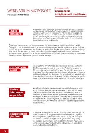 7.
W tym kontekście ciekawym przykładem może być aplikacja wyda-
na przez firmę APN Promise, która współpracuje z rozwiązaniem
System Center Service Manager (SCSM) w zakresie zarządzania
przepływami pracy, zmianami oraz incydentami, z poziomu urzą-
dzeń mobilnych. To pierwsza z aplikacji mobilnych na rynku, która
wypełnia ten obszar funkcjonalny.
Aplikacja firmy APN Promise została wydana także dla platformy
iOS. Planowana jest wersja programu dla Androida. W systemie
iOS mamy dostępne narzędzie Company Portal, które pobieramy ze
sklepu AppStore. Logowanie się do platformy odbywa się za pomocą
podobnych poświadczeń. Company Portal jest zbliżony wyglądem do
sklepu Apple, dzięki czemu użytkownicy rozwiązania mogą w sposób
łatwy, intuicyjny i znany zarządzać swoimi urządzeniami mobilnymi.
Niezależnie od platformy systemowej, na portalu firmowym umie-
ścimy informacje ważne dla użytkowników. W tym miejscu warto
zawrzeć np. dane kontaktowe do osoby z działu wsparcia tech-
nicznego. W kontekście platformy Windows 8 oraz Windows 8.1 RT
istotne jest to, że z poziomu portalu możemy zarządzać wieloma
urządzeniami. Na ekranie wyświetlana jest lista urządzeń, która
pozwala dodawać, modyfikować lub usuwać urządzenia przypisane
do użytkownika.
Pracownik, po zalogowaniu się do Company Portal, widzi wszystkie
swoje urządzenia. W przypadku komputera z Windows 8, oprogra-
mowanie pozwala użytkownikowi na zmianę nazwy lub usunięcie
urządzenia z systemu zarządzania. W tym miejscu znajdziemy
więcej opcji, jeśli mamy do czynienia ze smartfonem. Przykładowo,
portal pozwala przywrócić ustawienia fabryczne, jeśli urządzenie
zaginie lub zostanie skradzione.
SCSM
mobilnie
iOS Company
Portal
Ważne
informacje
w portalu
Różnorodność
platform
Od tej pory krytyczne procesy biznesowe mogą być obsługiwane szybciej i bez zbędnej zwłoki.
Osoby decyzyjne, odpowiedzialne za te procesy, mogą reagować na zdarzenia także wtedy kiedy są
poza firmą np. na spotkaniach, bez dostępu do komputera. Aplikacja mobilna przyspiesza dostęp do
informacji. Bez wątpienia ta forma komunikacji jest bardziej efektywna niż telefon odebrany
30 minut później. Tym bardziej że decyzje podejmowane za pomocą aplikacji mobilnej są realizowa-
ne bezpośrednio na poziomie systemu Service Manager.
Webinarium Microsoft
Prowadzący: Michał Prasuła
Spotkanie szóste:
Zarządzanie
urządzeniami mobilnymi
 
