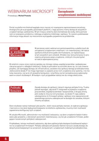 8.
Portal na platformie Android wygląda nieco inaczej niż rozwiązania zaprezentowane wcześniej.
Analogicznie jak w przypadku pozostałych platform, z tego poziomu mamy dostęp do wszystkich
urządzeń danego użytkownika. W tym miejscu widzimy dane kontaktowe do osoby, która pomoże
nam w rozwiązaniu problemu z obsługą urządzenia mobilnego i aplikacji. Te z pozoru podstawowe
informacje mogą okazać się nieocenione w przypadku pojawienia się problemów.
W pierwszej części webinarium porozmawialiśmy o platformach do
zarządzania urządzeniami mobilnymi i ich inwentaryzacji. W trakcie
spotkania kilkukrotnie padło sformułowanie, że najważniejszy
w tym wszystkim jest człowiek. W dobie tzw. konsumeryzacji to pra-
cownicy przynoszą swoje urządzenia, z których chcą korzystać
w trakcie wykonywania pracy.
Zasady dostępu do aplikacji i danych reguluje polityka firmy. Trudno
jednak wymagać, aby dział IT integrował w prywatne urządzenia
pracowników, współpracowników i kooperantów. Z drugiej strony,
jeśli osoby te chcą na nich pracować, na dziale IT ciąży zadanie
udostępnienia im firmowych plików i aplikacji oraz zapewnienia od-
powiedniego poziomu zabezpieczeń w dostępie do zasobów, którymi
chcemy zarządzać.
W ostatnim czasie coraz częściej spotyka się różnego rodzaju współpracowników i podwykonaw-
ców pracujących z odległych lokalizacji. Osoby te potrzebne są na krótki okres np. na czas trwania
projektu, ale wymagają dostępu do infrastruktury, zasobów oraz aplikacji danego przedsiębiorstwa.
Jednocześnie działy IT nie mogą ingerować w używane przez nich urządzenia oraz systemy, i nie ma
tutaj znaczenia, czy są to ich prywatne komputery i smartfony czy też narzędzia pracy wykorzysty-
wane w celach służbowych. W każdym z tych przypadków należą one do innego właściciela.
Dane służbowe należy traktować jako poufne. Jeżeli nasza polityka stanowi, że wybrana aplikacja
i tworzone w niej dane będą przechowywane na telefonie użytkownika, musimy mieć możliwość
zapewnienia konfiguracji tych urządzeń.
W usłudze Microsoft, administrator ma możliwość wskazania, czy dane urządzenie będzie trakto-
wane jako prywatne, z obniżonym poziomem inwentaryzacji, czy też jak urządzenie firmowe, podle-
gające rozszerzonym politykom zabezpieczeń.
Przykładowo, istnieje możliwość wskazania, aby dana aplikacja była dostępna (instalowana) wyłącz-
nie na urządzeniach firmowych. Polityka zabezpieczeń pozwala również narzucić zasady dostępu do
danych przechowywanych na serwerach, komputerach i urządzeniach mobilnych przedsiębiorstwa.
BYOD
w wydaniu
Microsoft
Polityki
firmowe
Webinarium Microsoft
Prowadzący: Michał Prasuła
Spotkanie szóste:
Zarządzanie
urządzeniami mobilnymi
 