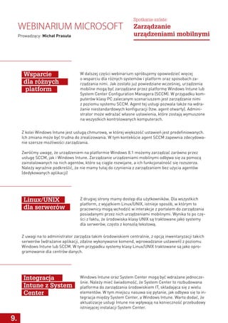 9.
W dalszej części webinarium spróbujemy opowiedzieć więcej
o wsparciu dla różnych systemów i platform oraz sposobach za-
rządzania nimi. Jak zostało już powiedziane wcześniej, urządzenia
mobilne mogą być zarządzane przez platformę Windows Intune lub
System Center Configuration Managera (SCCM). W przypadku kom-
puterów klasy PC zalecanym scenariuszem jest zarządzanie nimi
z poziomu systemu SCCM. Agent tej usługi pozwala także na wdra-
żanie niestandardowych konfiguracji (tzw. agent otwarty). Admini-
strator może wdrażać własne ustawienia, które zostają wymuszone
na wszystkich kontrolowanych komputerach.
Z drugiej strony mamy dostęp dla użytkowników. Dla wszystkich
platform, z wyjątkiem Linux/UNIX, istnieje sposób, w którym to
pracownicy mogą wchodzić w interakcje z portalem do zarządzania
posiadanymi przez nich urządzeniami mobilnymi. Wynika to po czę-
ści z faktu, że środowiska klasy UNIX są traktowane jako systemy
dla serwerów, często z konsolą tekstową.
Windows Intune oraz System Center mogą być wdrażane jednocze-
śnie. Należy mieć świadomość, że System Center to rozbudowana
platforma do zarządzania środowiskiem IT, składająca się z wielu
elementów. W tym miejscu nasuwa się pytanie, jak odbywa się ta in-
tegracja między System Center, a Windows Intune. Warto dodać, że
aktualizacje usługi Intune nie wpływają na konieczność przebudowy
istniejącej instalacji System Center.
Wsparcie
dla różnych
platform
Linux/UNIX
dla serwerów
Integracja
Intune z System
Center
Z kolei Windows Intune jest usługą chmurową, w której większość ustawień jest predefiniowanych.
Ich zmiana może być trudna do zrealizowania. W tym kontekście agent SCCM zapewnia zdecydowa-
nie szersze możliwości zarządzania.
Zwróćmy uwagę, że urządzeniem na platformie Windows 8.1 możemy zarządzać zarówno przez
usługę SCCM, jak i Windows Intune. Zarządzanie urządzeniami mobilnymi odbywa się za pomocą
zainstalowanych na nich agentów, które są ciągle rozwijane, a ich funkcjonalność się rozszerza.
Należy wyraźnie podkreślić, że nie mamy tutaj do czynienia z zarządzaniem bez użycia agentów
(dedykowanych aplikacji)
Webinarium Microsoft
Prowadzący: Michał Prasuła
Spotkanie szóste:
Zarządzanie
urządzeniami mobilnymi
Z uwagi na to administrator zarządza takim środowiskiem centralnie, z opcją inwentaryzacji takich
serwerów (wdrażanie aplikacji, zdalne wykonywanie komend, wprowadzanie ustawień) z poziomu
Windows Intune lub SCCM. W tym przypadku systemy klasy Linux/UNIX traktowane są jako opro-
gramowanie dla centrów danych.
 